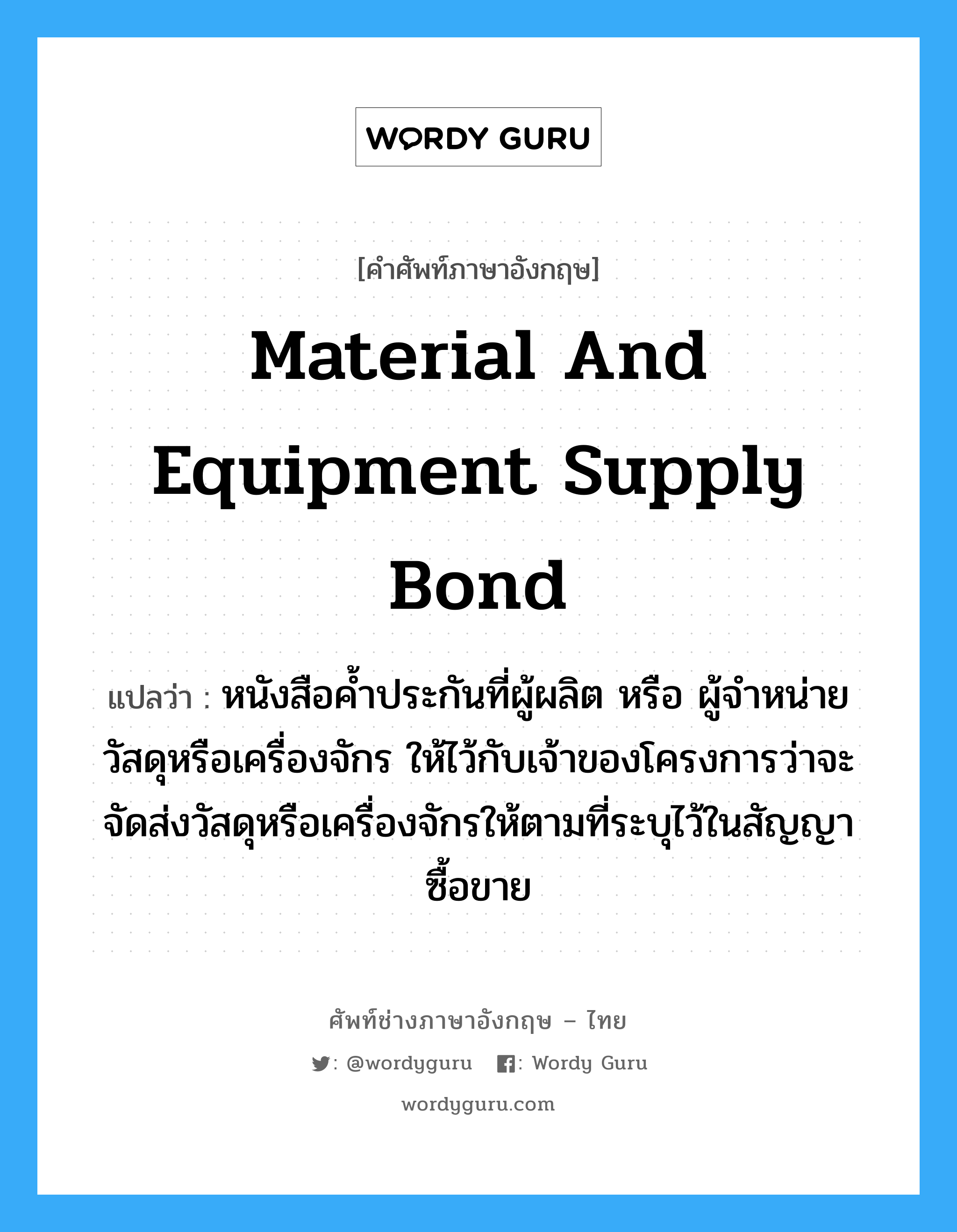 Material and Equipment Supply Bond แปลว่า?, คำศัพท์ช่างภาษาอังกฤษ - ไทย Material and Equipment Supply Bond คำศัพท์ภาษาอังกฤษ Material and Equipment Supply Bond แปลว่า หนังสือค้ำประกันที่ผู้ผลิต หรือ ผู้จำหน่ายวัสดุหรือเครื่องจักร ให้ไว้กับเจ้าของโครงการว่าจะจัดส่งวัสดุหรือเครื่องจักรให้ตามที่ระบุไว้ในสัญญาซื้อขาย