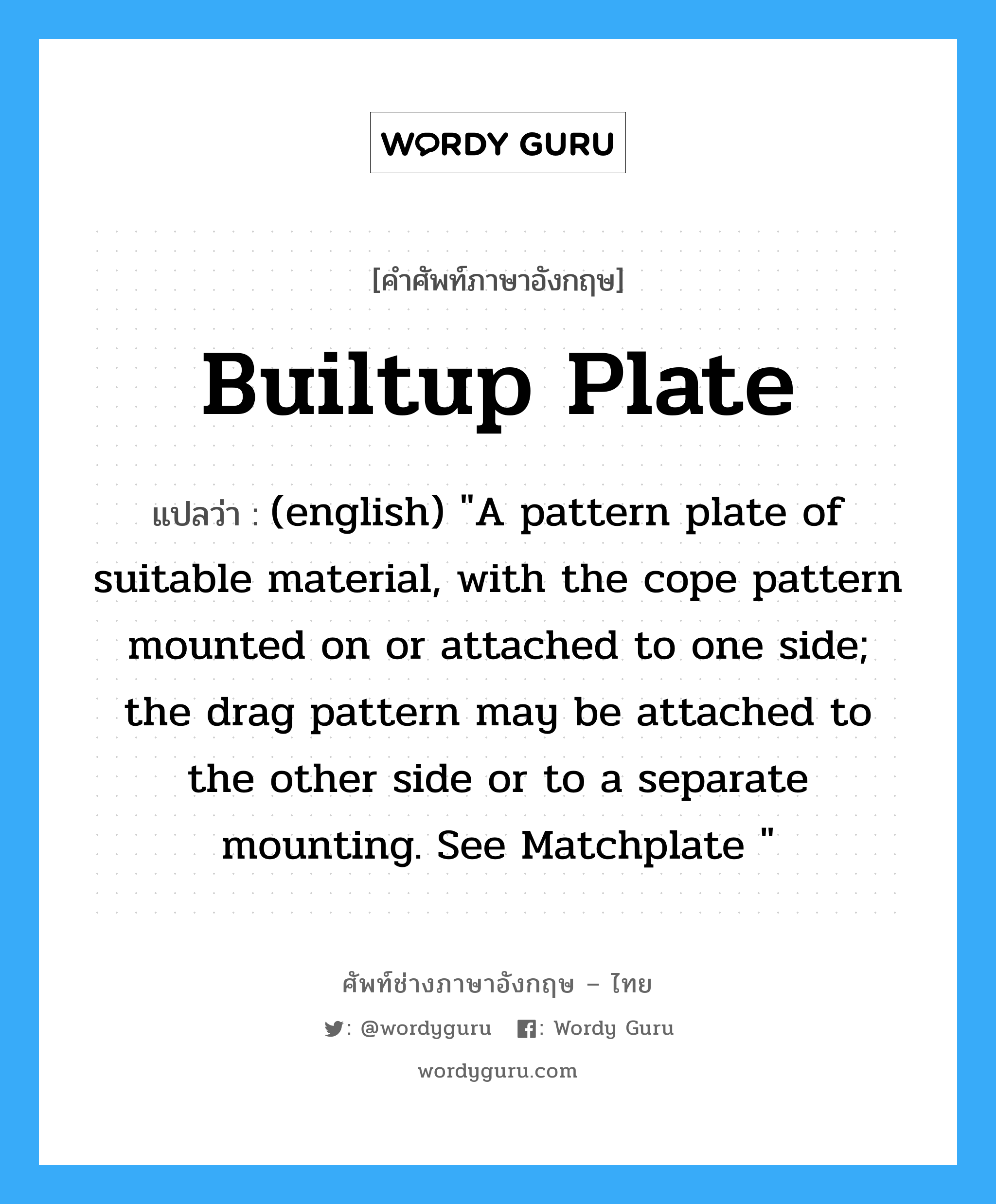 Builtup Plate แปลว่า?, คำศัพท์ช่างภาษาอังกฤษ - ไทย Builtup Plate คำศัพท์ภาษาอังกฤษ Builtup Plate แปลว่า (english) "A pattern plate of suitable material, with the cope pattern mounted on or attached to one side; the drag pattern may be attached to the other side or to a separate mounting. See Matchplate "