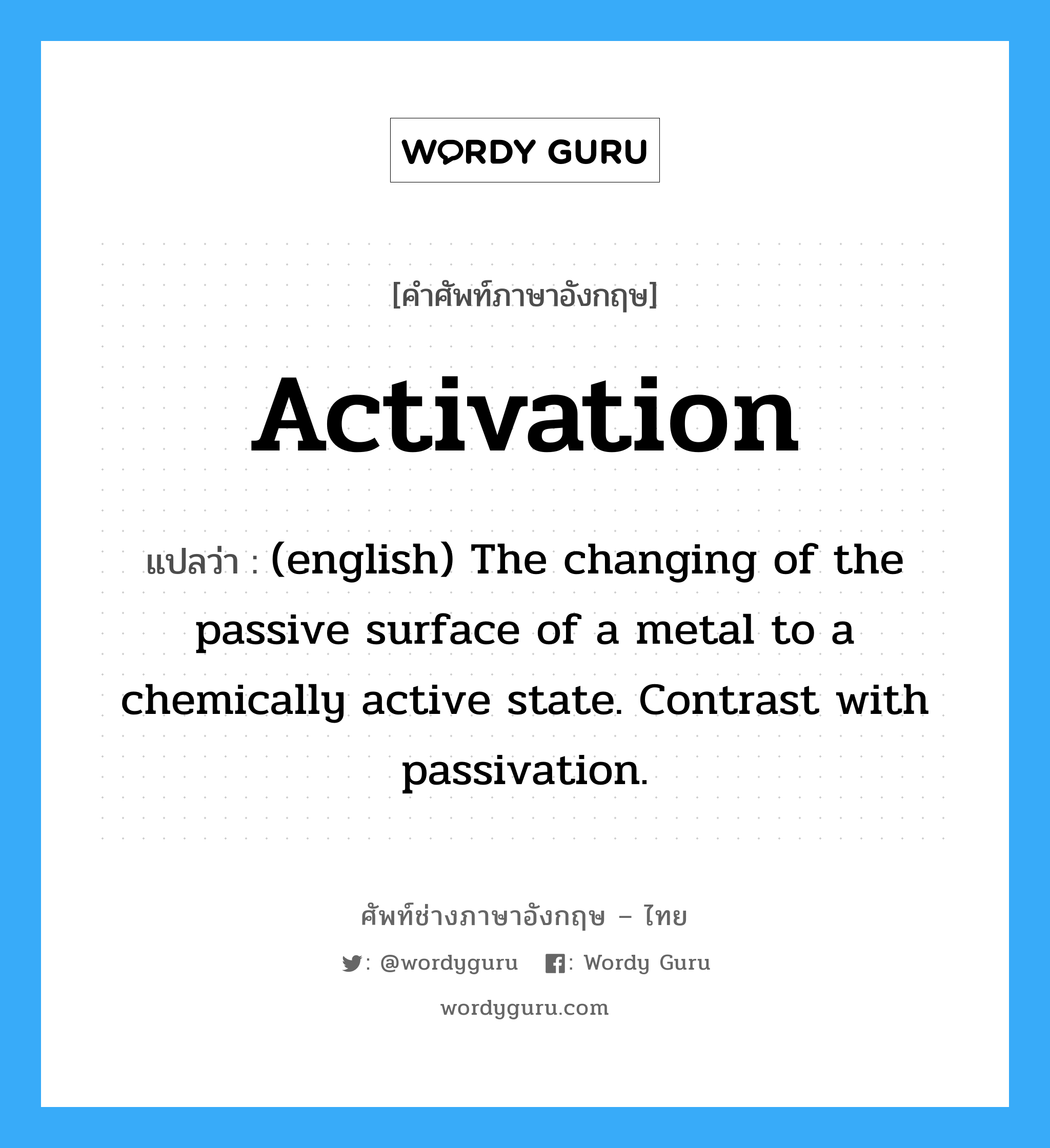 Activation แปลว่า?, คำศัพท์ช่างภาษาอังกฤษ - ไทย Activation คำศัพท์ภาษาอังกฤษ Activation แปลว่า (english) The changing of the passive surface of a metal to a chemically active state. Contrast with passivation.