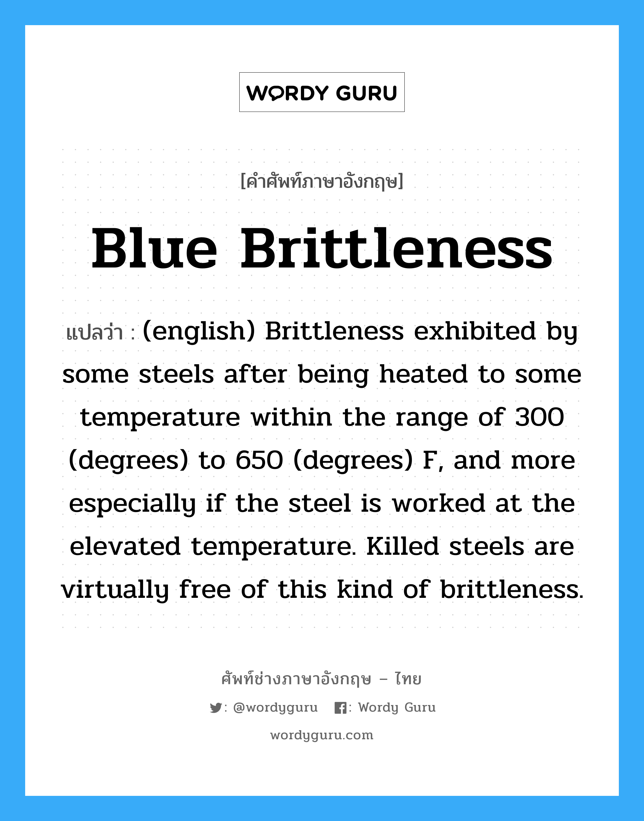 (english) Brittleness exhibited by some steels after being heated to some temperature within the range of 300 (degrees) to 650 (degrees) F, and more especially if the steel is worked at the elevated temperature. Killed steels are virtually free of this kind of brittleness. ภาษาอังกฤษ?, คำศัพท์ช่างภาษาอังกฤษ - ไทย (english) Brittleness exhibited by some steels after being heated to some temperature within the range of 300 (degrees) to 650 (degrees) F, and more especially if the steel is worked at the elevated temperature. Killed steels are virtually free of this kind of brittleness. คำศัพท์ภาษาอังกฤษ (english) Brittleness exhibited by some steels after being heated to some temperature within the range of 300 (degrees) to 650 (degrees) F, and more especially if the steel is worked at the elevated temperature. Killed steels are virtually free of this kind of brittleness. แปลว่า Blue Brittleness