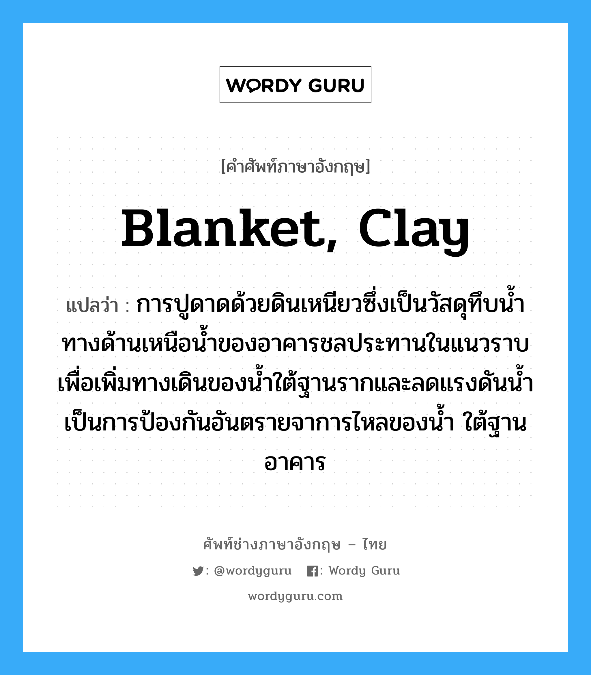 blanket, clay แปลว่า?, คำศัพท์ช่างภาษาอังกฤษ - ไทย blanket, clay คำศัพท์ภาษาอังกฤษ blanket, clay แปลว่า การปูดาดด้วยดินเหนียวซึ่งเป็นวัสดุทึบน้ำทางด้านเหนือน้ำของอาคารชลประทานในแนวราบเพื่อเพิ่มทางเดินของน้ำใต้ฐานรากและลดแรงดันน้ำ เป็นการป้องกันอันตรายจาการไหลของน้ำ ใต้ฐานอาคาร