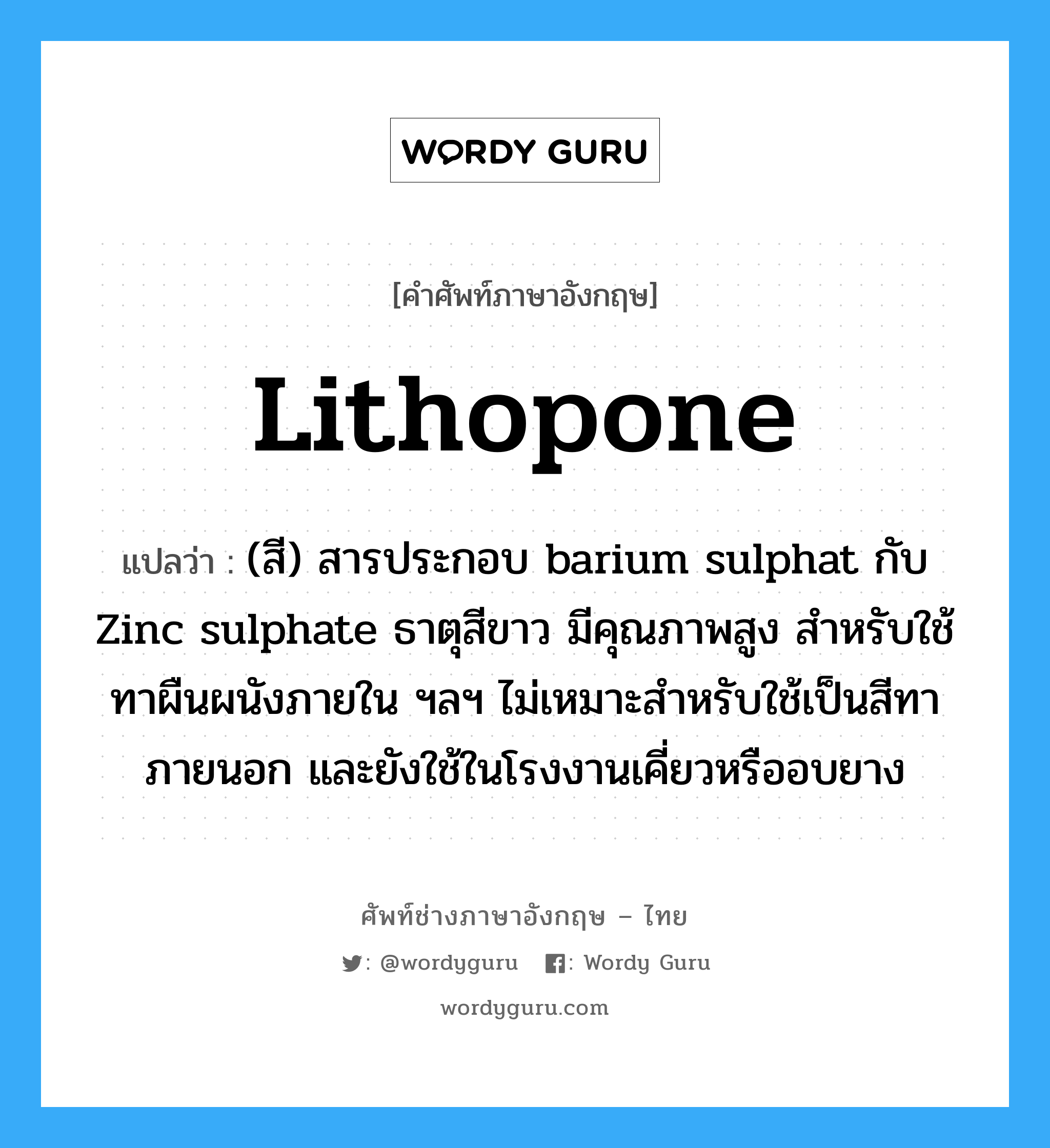 lithopone แปลว่า?, คำศัพท์ช่างภาษาอังกฤษ - ไทย lithopone คำศัพท์ภาษาอังกฤษ lithopone แปลว่า (สี) สารประกอบ barium sulphat กับ Zinc sulphate ธาตุสีขาว มีคุณภาพสูง สำหรับใช้ทาผืนผนังภายใน ฯลฯ ไม่เหมาะสำหรับใช้เป็นสีทาภายนอก และยังใช้ในโรงงานเคี่ยวหรืออบยาง