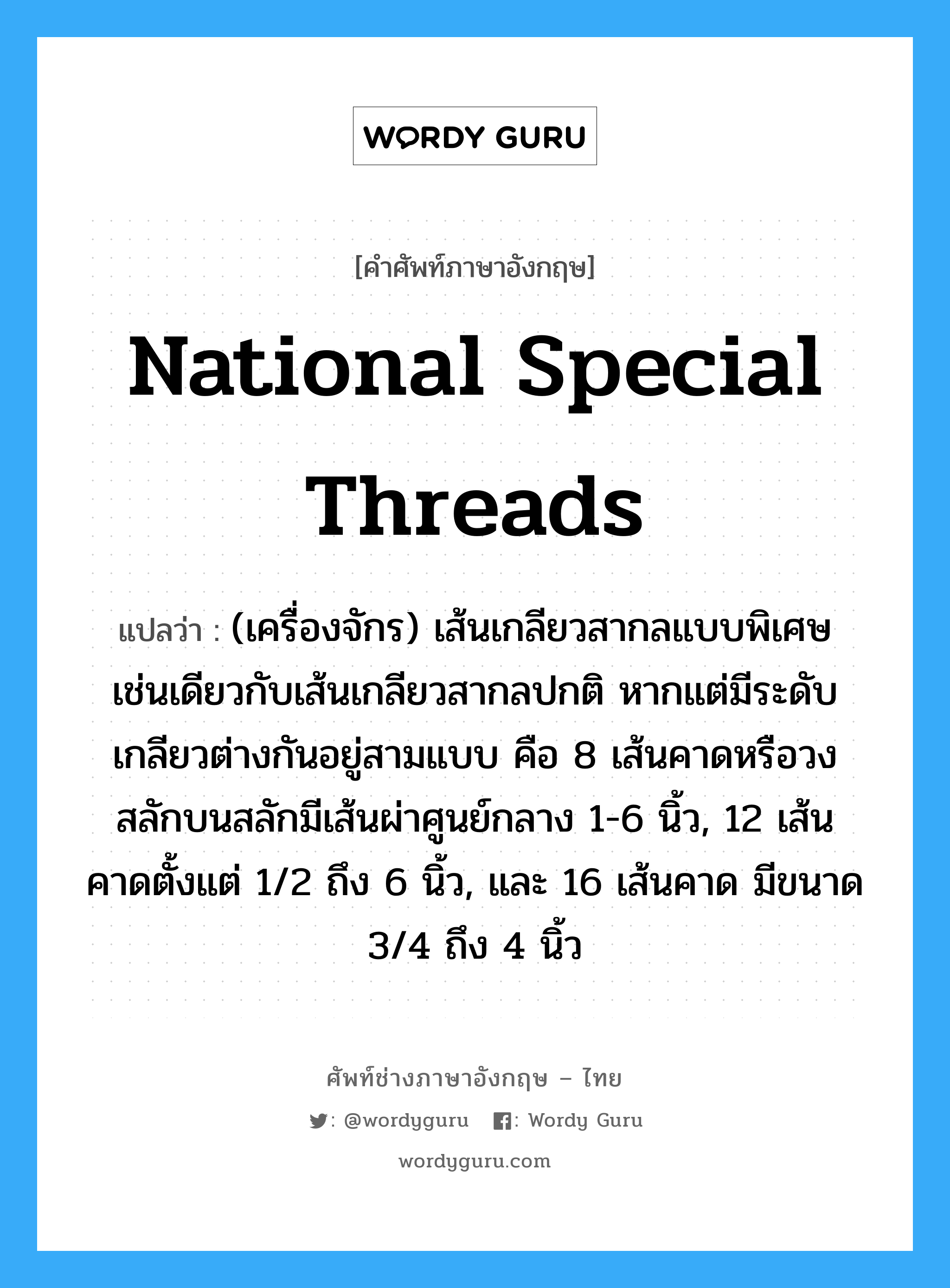National Special threads แปลว่า?, คำศัพท์ช่างภาษาอังกฤษ - ไทย National Special threads คำศัพท์ภาษาอังกฤษ National Special threads แปลว่า (เครื่องจักร) เส้นเกลียวสากลแบบพิเศษ เช่นเดียวกับเส้นเกลียวสากลปกติ หากแต่มีระดับเกลียวต่างกันอยู่สามแบบ คือ 8 เส้นคาดหรือวงสลักบนสลักมีเส้นผ่าศูนย์กลาง 1-6 นิ้ว, 12 เส้นคาดตั้งแต่ 1/2 ถึง 6 นิ้ว, และ 16 เส้นคาด มีขนาด 3/4 ถึง 4 นิ้ว