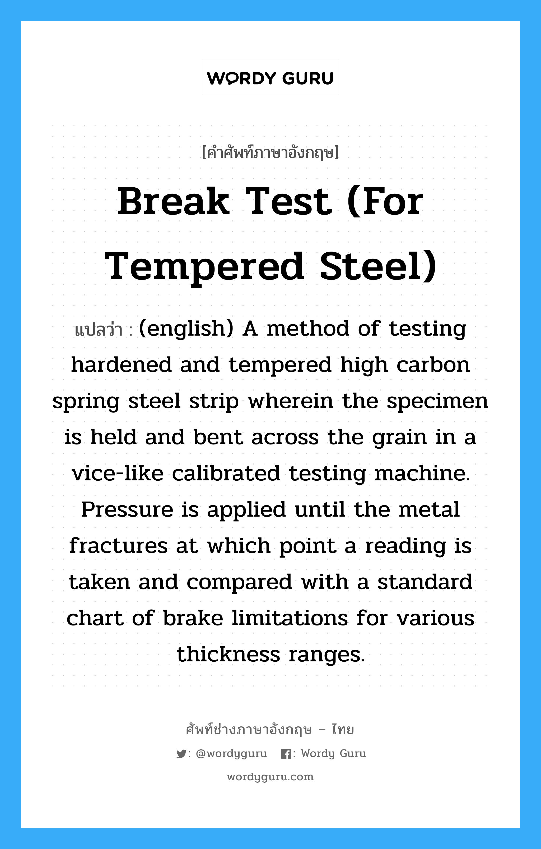 Break Test (for tempered steel) แปลว่า?, คำศัพท์ช่างภาษาอังกฤษ - ไทย Break Test (for tempered steel) คำศัพท์ภาษาอังกฤษ Break Test (for tempered steel) แปลว่า (english) A method of testing hardened and tempered high carbon spring steel strip wherein the specimen is held and bent across the grain in a vice-like calibrated testing machine. Pressure is applied until the metal fractures at which point a reading is taken and compared with a standard chart of brake limitations for various thickness ranges.
