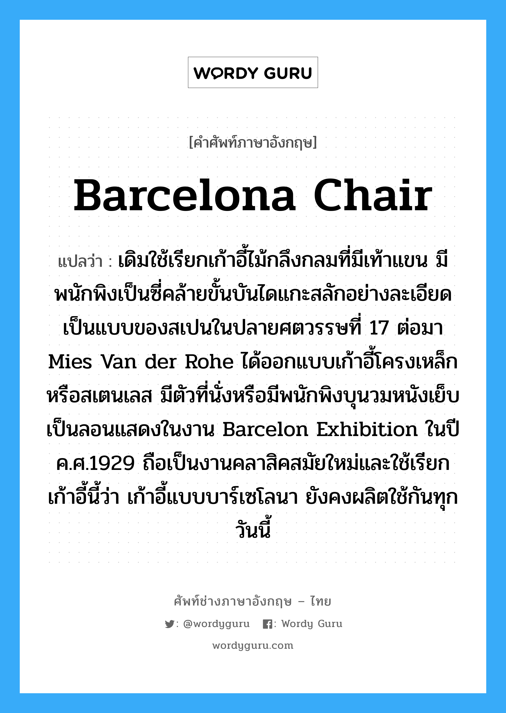 barcelona chair แปลว่า?, คำศัพท์ช่างภาษาอังกฤษ - ไทย barcelona chair คำศัพท์ภาษาอังกฤษ barcelona chair แปลว่า เดิมใช้เรียกเก้าอี้ไม้กลึงกลมที่มีเท้าแขน มีพนักพิงเป็นซี่คล้ายขั้นบันไดแกะสลักอย่างละเอียด เป็นแบบของสเปนในปลายศตวรรษที่ 17 ต่อมา Mies Van der Rohe ได้ออกแบบเก้าอี้โครงเหล็ก หรือสเตนเลส มีตัวที่นั่งหรือมีพนักพิงบุนวมหนังเย็บเป็นลอนแสดงในงาน Barcelon Exhibition ในปี ค.ศ.1929 ถือเป็นงานคลาสิคสมัยใหม่และใช้เรียกเก้าอี้นี้ว่า เก้าอี้แบบบาร์เซโลนา ยังคงผลิตใช้กันทุกวันนี้