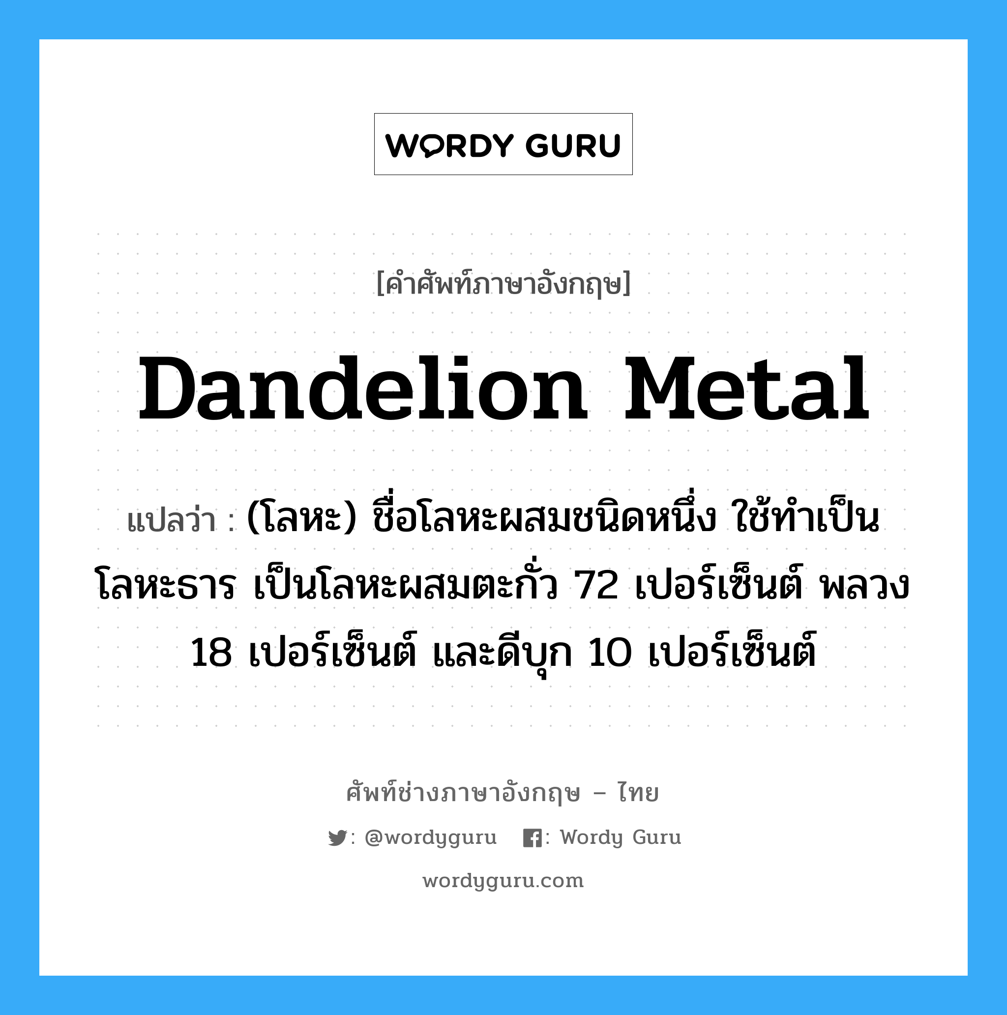 dandelion metal แปลว่า?, คำศัพท์ช่างภาษาอังกฤษ - ไทย dandelion metal คำศัพท์ภาษาอังกฤษ dandelion metal แปลว่า (โลหะ) ชื่อโลหะผสมชนิดหนึ่ง ใช้ทำเป็นโลหะธาร เป็นโลหะผสมตะกั่ว 72 เปอร์เซ็นต์ พลวง 18 เปอร์เซ็นต์ และดีบุก 10 เปอร์เซ็นต์