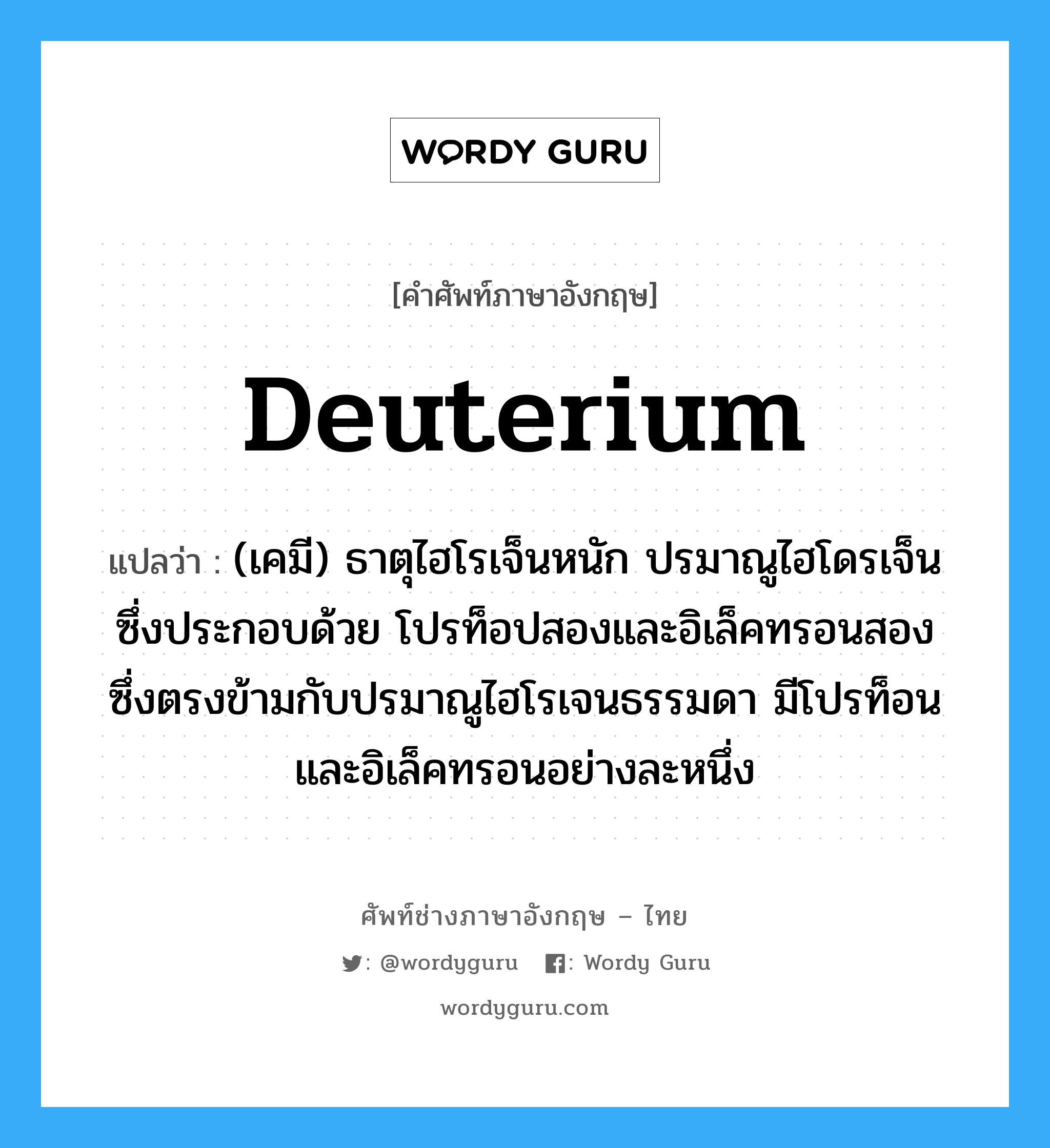 deuterium แปลว่า?, คำศัพท์ช่างภาษาอังกฤษ - ไทย deuterium คำศัพท์ภาษาอังกฤษ deuterium แปลว่า (เคมี) ธาตุไฮโรเจ็นหนัก ปรมาณูไฮโดรเจ็นซึ่งประกอบด้วย โปรท็อปสองและอิเล็คทรอนสอง ซึ่งตรงข้ามกับปรมาณูไฮโรเจนธรรมดา มีโปรท็อนและอิเล็คทรอนอย่างละหนึ่ง