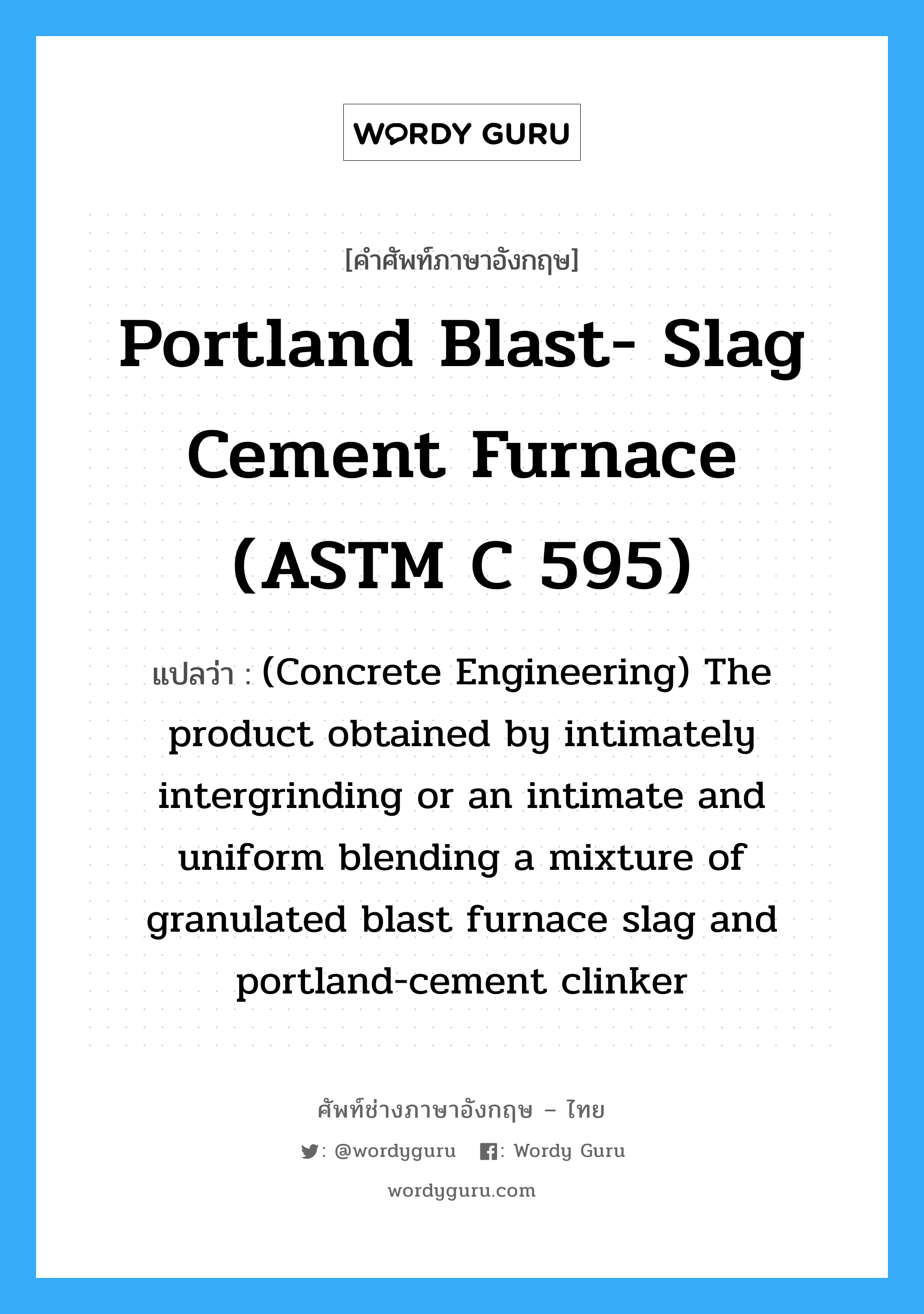 Portland Blast- slag Cement Furnace (ASTM C 595) แปลว่า?, คำศัพท์ช่างภาษาอังกฤษ - ไทย Portland Blast- slag Cement Furnace (ASTM C 595) คำศัพท์ภาษาอังกฤษ Portland Blast- slag Cement Furnace (ASTM C 595) แปลว่า (Concrete Engineering) The product obtained by intimately intergrinding or an intimate and uniform blending a mixture of granulated blast furnace slag and portland-cement clinker