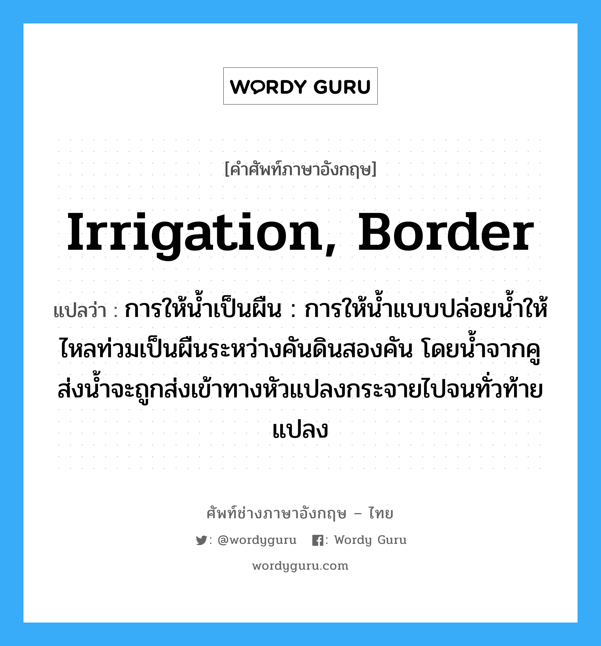 irrigation, border แปลว่า?, คำศัพท์ช่างภาษาอังกฤษ - ไทย irrigation, border คำศัพท์ภาษาอังกฤษ irrigation, border แปลว่า การให้น้ำเป็นผืน : การให้น้ำแบบปล่อยน้ำให้ไหลท่วมเป็นผืนระหว่างคันดินสองคัน โดยน้ำจากคูส่งน้ำจะถูกส่งเข้าทางหัวแปลงกระจายไปจนทั่วท้ายแปลง