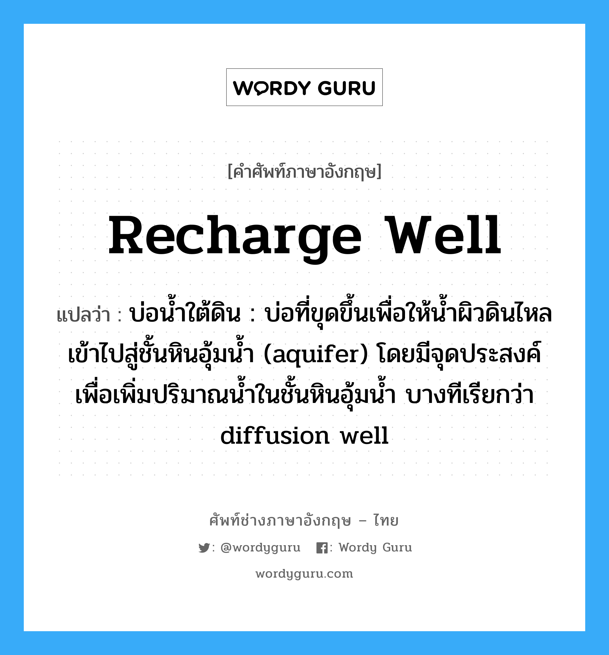 recharge well แปลว่า?, คำศัพท์ช่างภาษาอังกฤษ - ไทย recharge well คำศัพท์ภาษาอังกฤษ recharge well แปลว่า บ่อน้ำใต้ดิน : บ่อที่ขุดขึ้นเพื่อให้น้ำผิวดินไหลเข้าไปสู่ชั้นหินอุ้มน้ำ (aquifer) โดยมีจุดประสงค์เพื่อเพิ่มปริมาณน้ำในชั้นหินอุ้มน้ำ บางทีเรียกว่า diffusion well