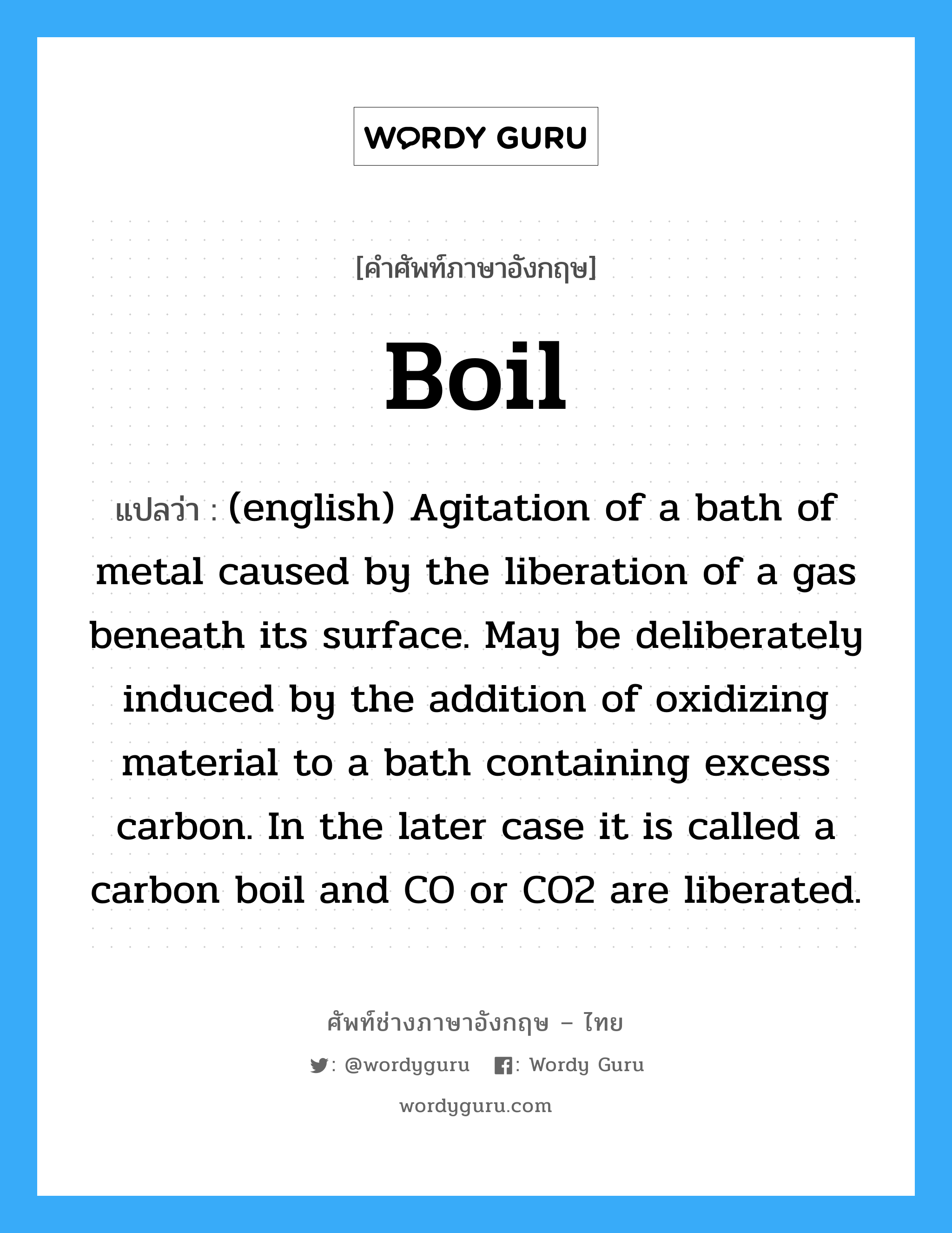 (english) Agitation of a bath of metal caused by the liberation of a gas beneath its surface. May be deliberately induced by the addition of oxidizing material to a bath containing excess carbon. In the later case it is called a carbon boil and CO or CO2 are liberated. ภาษาอังกฤษ?, คำศัพท์ช่างภาษาอังกฤษ - ไทย (english) Agitation of a bath of metal caused by the liberation of a gas beneath its surface. May be deliberately induced by the addition of oxidizing material to a bath containing excess carbon. In the later case it is called a carbon boil and CO or CO2 are liberated. คำศัพท์ภาษาอังกฤษ (english) Agitation of a bath of metal caused by the liberation of a gas beneath its surface. May be deliberately induced by the addition of oxidizing material to a bath containing excess carbon. In the later case it is called a carbon boil and CO or CO2 are liberated. แปลว่า Boil