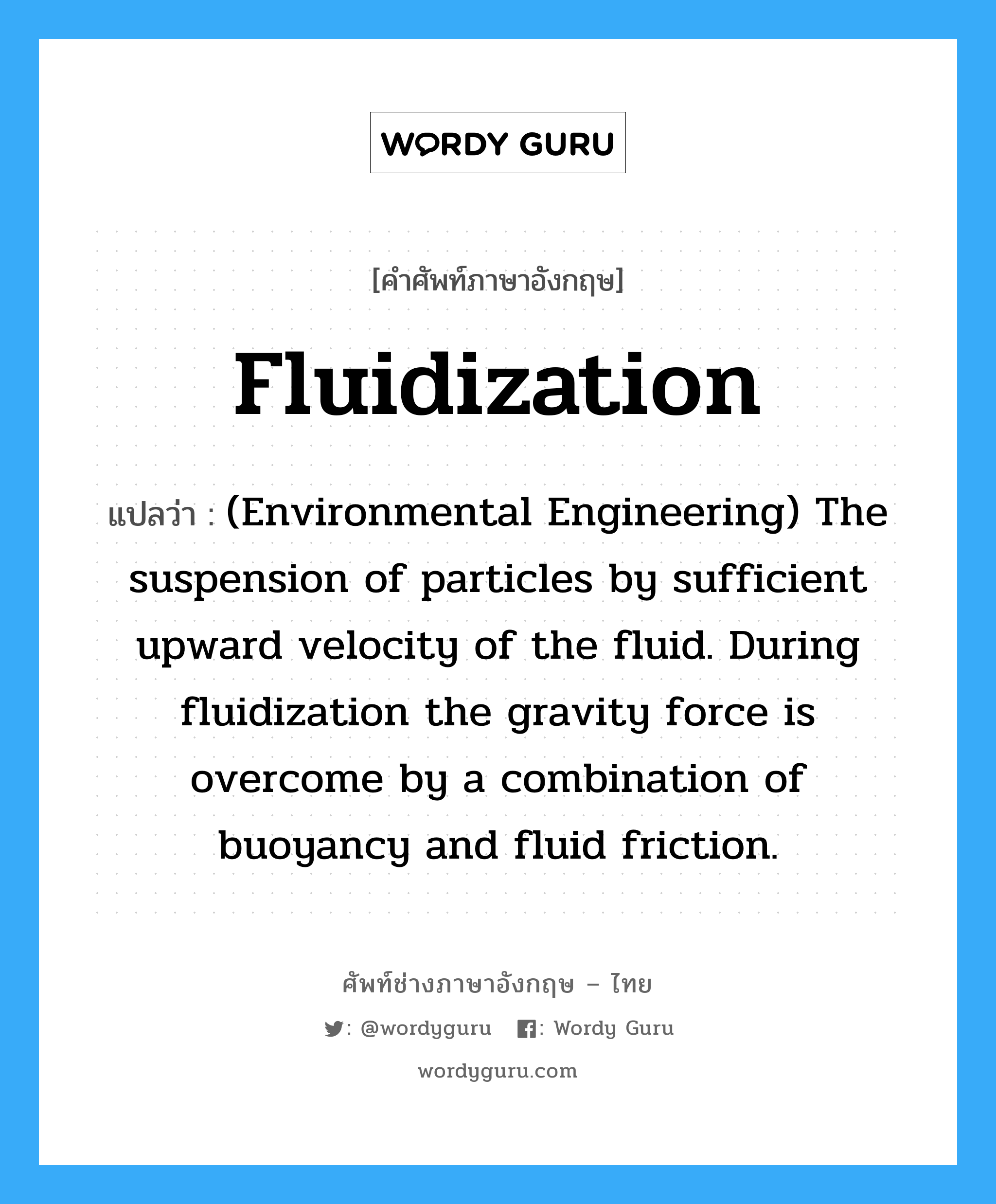 (Environmental Engineering) The suspension of particles by sufficient upward velocity of the fluid. During fluidization the gravity force is overcome by a combination of buoyancy and fluid friction. ภาษาอังกฤษ?, คำศัพท์ช่างภาษาอังกฤษ - ไทย (Environmental Engineering) The suspension of particles by sufficient upward velocity of the fluid. During fluidization the gravity force is overcome by a combination of buoyancy and fluid friction. คำศัพท์ภาษาอังกฤษ (Environmental Engineering) The suspension of particles by sufficient upward velocity of the fluid. During fluidization the gravity force is overcome by a combination of buoyancy and fluid friction. แปลว่า Fluidization