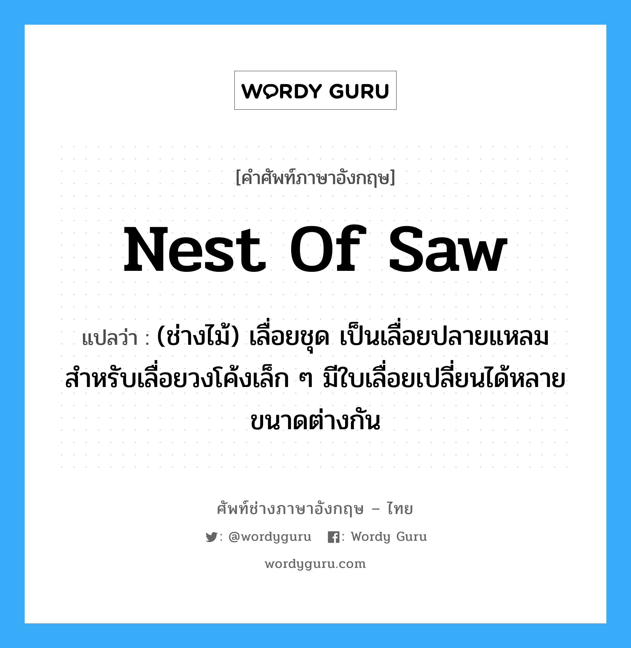 nest of saw แปลว่า?, คำศัพท์ช่างภาษาอังกฤษ - ไทย nest of saw คำศัพท์ภาษาอังกฤษ nest of saw แปลว่า (ช่างไม้) เลื่อยชุด เป็นเลื่อยปลายแหลม สำหรับเลื่อยวงโค้งเล็ก ๆ มีใบเลื่อยเปลี่ยนได้หลายขนาดต่างกัน