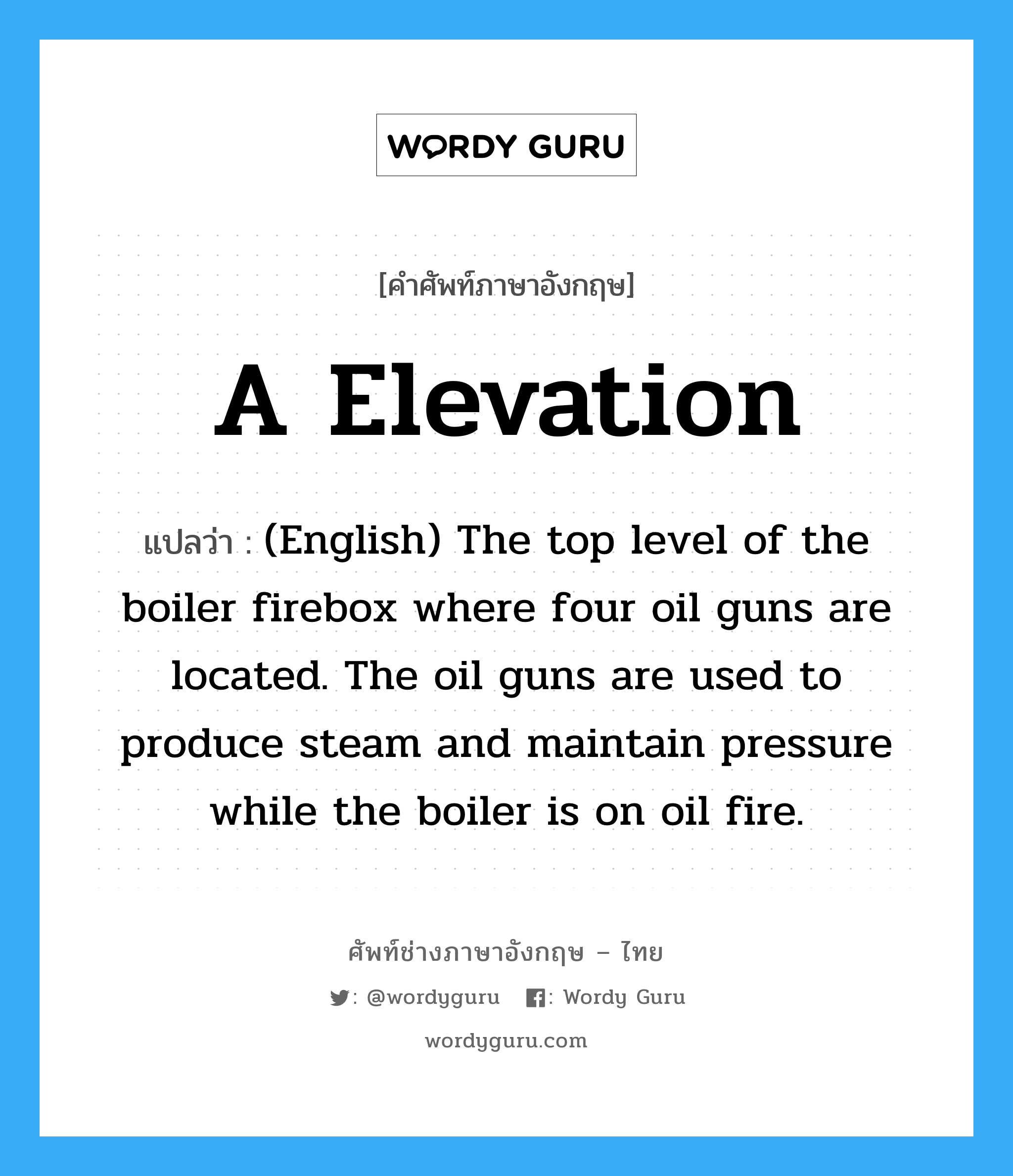 (English) The top level of the boiler firebox where four oil guns are located. The oil guns are used to produce steam and maintain pressure while the boiler is on oil fire. ภาษาอังกฤษ?, คำศัพท์ช่างภาษาอังกฤษ - ไทย (English) The top level of the boiler firebox where four oil guns are located. The oil guns are used to produce steam and maintain pressure while the boiler is on oil fire. คำศัพท์ภาษาอังกฤษ (English) The top level of the boiler firebox where four oil guns are located. The oil guns are used to produce steam and maintain pressure while the boiler is on oil fire. แปลว่า A Elevation
