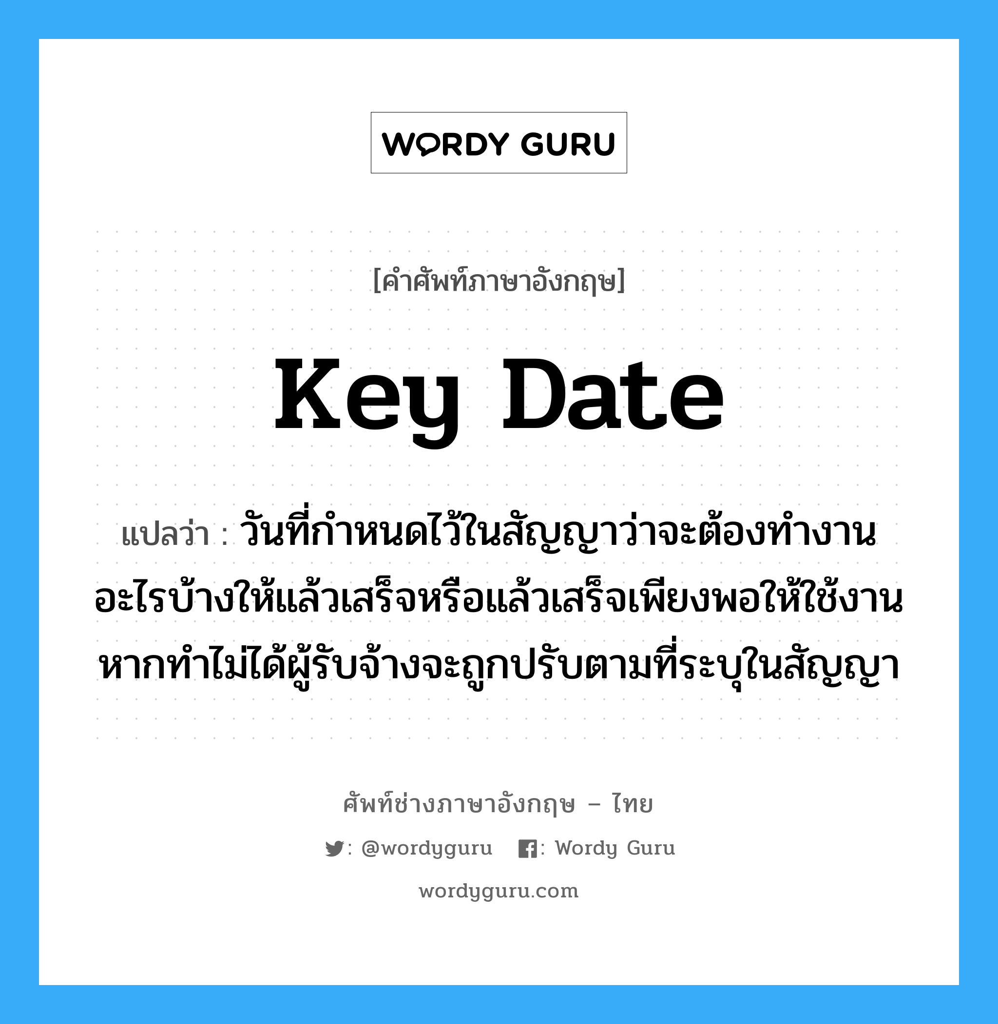 Key Date แปลว่า?, คำศัพท์ช่างภาษาอังกฤษ - ไทย Key Date คำศัพท์ภาษาอังกฤษ Key Date แปลว่า วันที่กำหนดไว้ในสัญญาว่าจะต้องทำงานอะไรบ้างให้แล้วเสร็จหรือแล้วเสร็จเพียงพอให้ใช้งาน หากทำไม่ได้ผู้รับจ้างจะถูกปรับตามที่ระบุในสัญญา