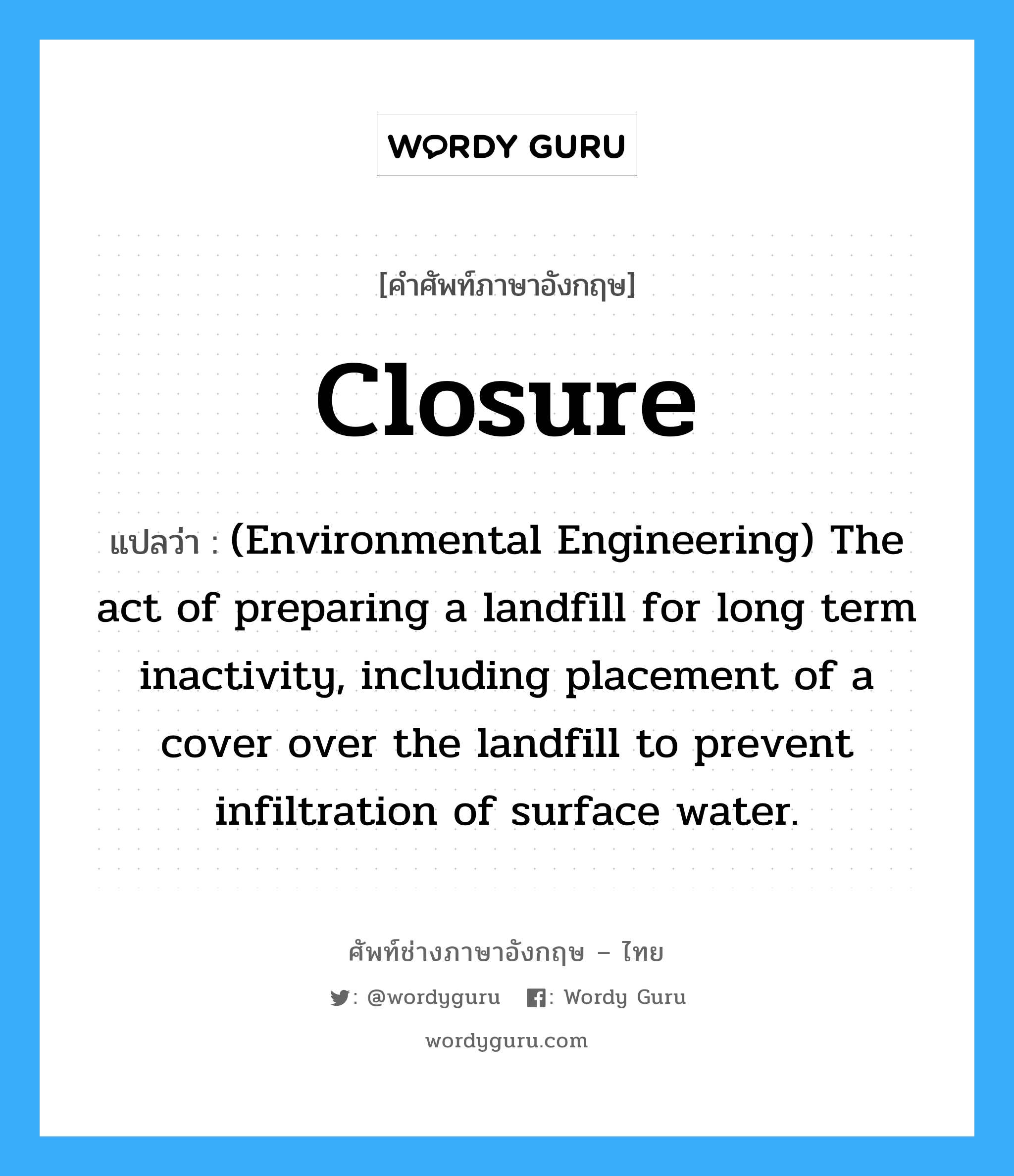(Environmental Engineering) The act of preparing a landfill for long term inactivity, including placement of a cover over the landfill to prevent infiltration of surface water. ภาษาอังกฤษ?, คำศัพท์ช่างภาษาอังกฤษ - ไทย (Environmental Engineering) The act of preparing a landfill for long term inactivity, including placement of a cover over the landfill to prevent infiltration of surface water. คำศัพท์ภาษาอังกฤษ (Environmental Engineering) The act of preparing a landfill for long term inactivity, including placement of a cover over the landfill to prevent infiltration of surface water. แปลว่า Closure