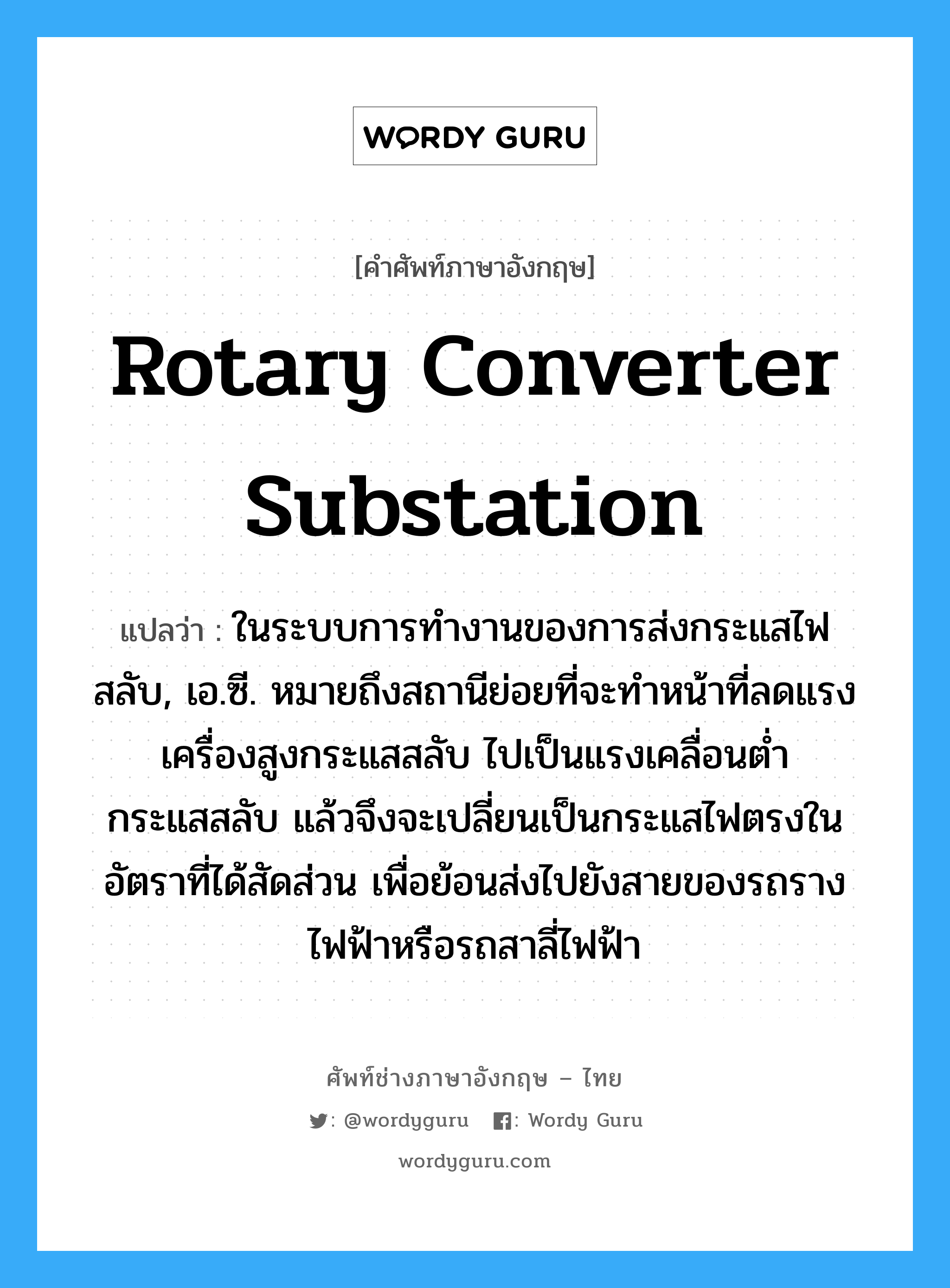 rotary converter substation แปลว่า?, คำศัพท์ช่างภาษาอังกฤษ - ไทย rotary converter substation คำศัพท์ภาษาอังกฤษ rotary converter substation แปลว่า ในระบบการทำงานของการส่งกระแสไฟสลับ, เอ.ซี. หมายถึงสถานีย่อยที่จะทำหน้าที่ลดแรงเครื่องสูงกระแสสลับ ไปเป็นแรงเคลื่อนต่ำกระแสสลับ แล้วจึงจะเปลี่ยนเป็นกระแสไฟตรงในอัตราที่ได้สัดส่วน เพื่อย้อนส่งไปยังสายของรถรางไฟฟ้าหรือรถสาลี่ไฟฟ้า