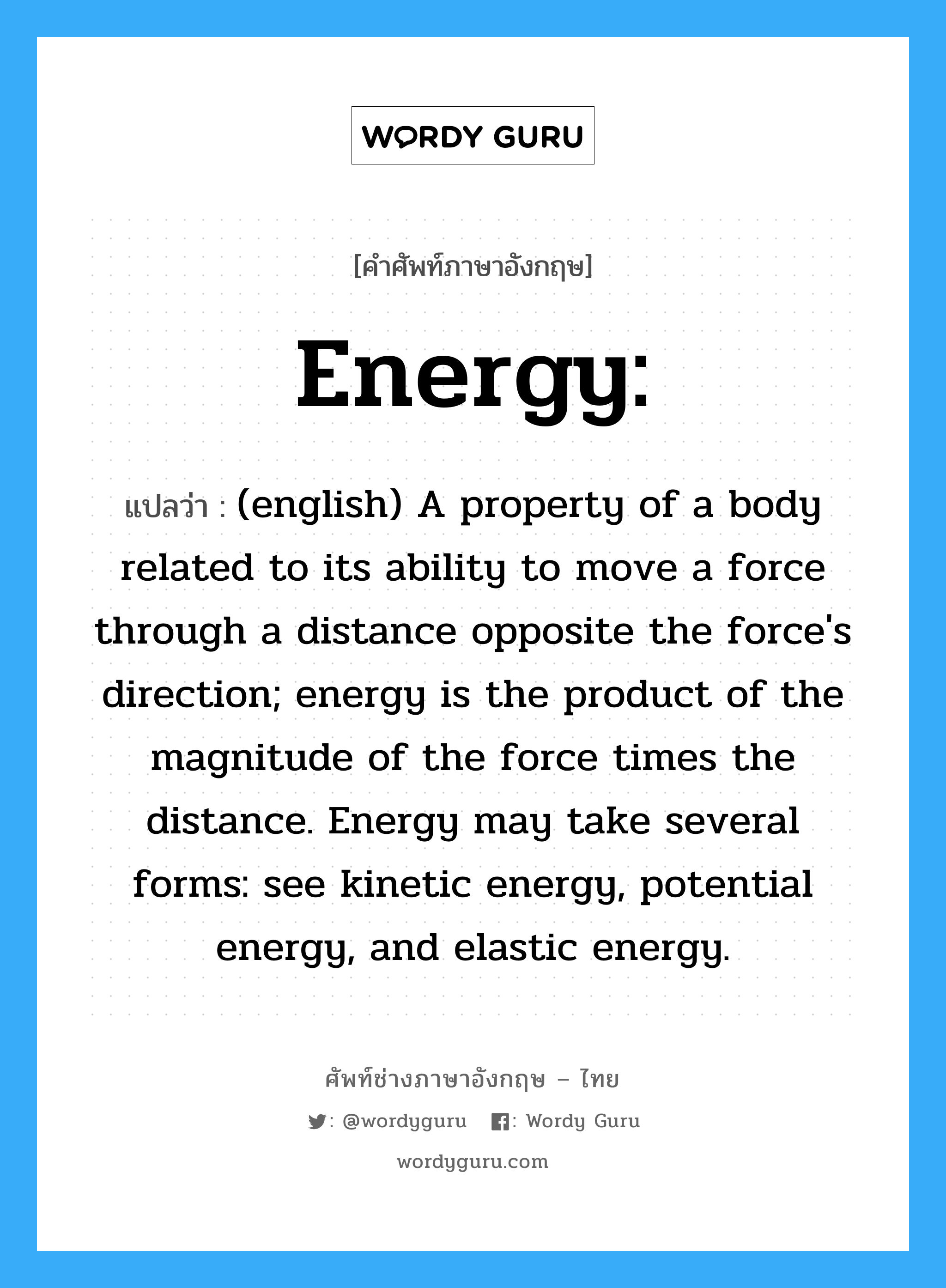 Energy: แปลว่า?, คำศัพท์ช่างภาษาอังกฤษ - ไทย Energy: คำศัพท์ภาษาอังกฤษ Energy: แปลว่า (english) A property of a body related to its ability to move a force through a distance opposite the force's direction; energy is the product of the magnitude of the force times the distance. Energy may take several forms: see kinetic energy, potential energy, and elastic energy.