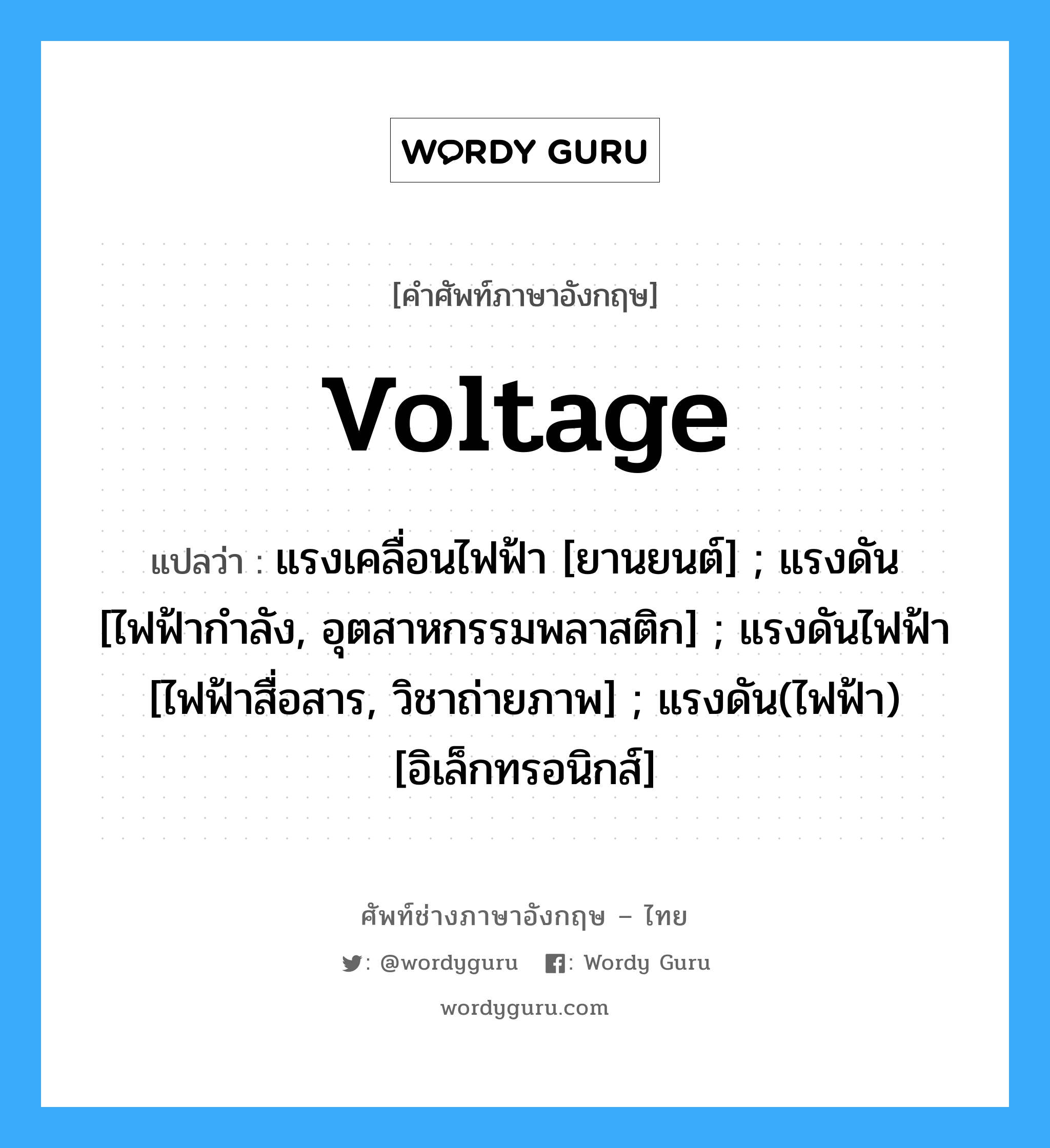 voltage แปลว่า?, คำศัพท์ช่างภาษาอังกฤษ - ไทย voltage คำศัพท์ภาษาอังกฤษ voltage แปลว่า แรงเคลื่อนไฟฟ้า [ยานยนต์] ; แรงดัน [ไฟฟ้ากำลัง, อุตสาหกรรมพลาสติก] ; แรงดันไฟฟ้า [ไฟฟ้าสื่อสาร, วิชาถ่ายภาพ] ; แรงดัน(ไฟฟ้า) [อิเล็กทรอนิกส์]