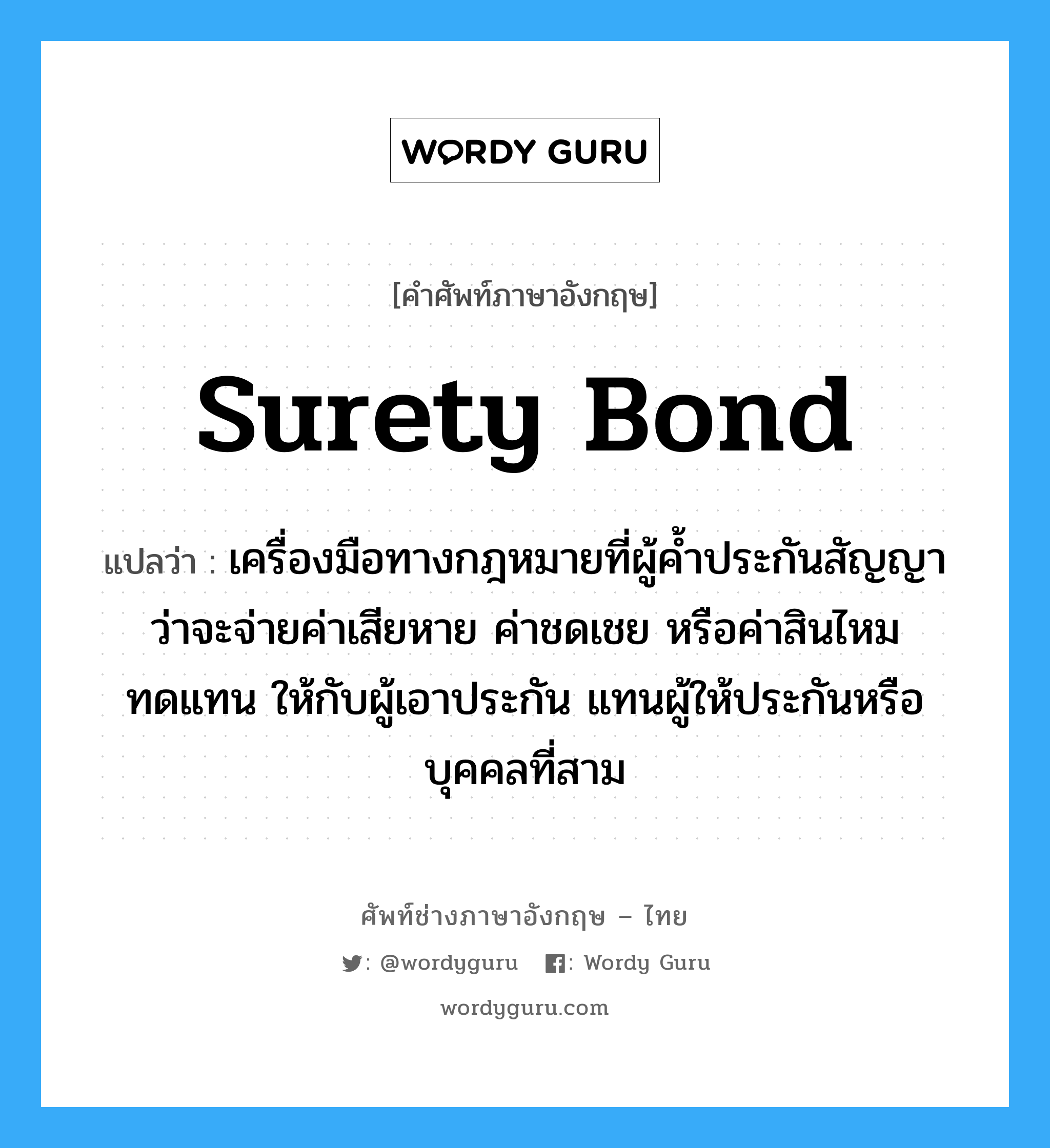 Surety bond แปลว่า?, คำศัพท์ช่างภาษาอังกฤษ - ไทย Surety bond คำศัพท์ภาษาอังกฤษ Surety bond แปลว่า เครื่องมือทางกฎหมายที่ผู้ค้ำประกันสัญญาว่าจะจ่ายค่าเสียหาย ค่าชดเชย หรือค่าสินไหมทดแทน ให้กับผู้เอาประกัน แทนผู้ให้ประกันหรือบุคคลที่สาม