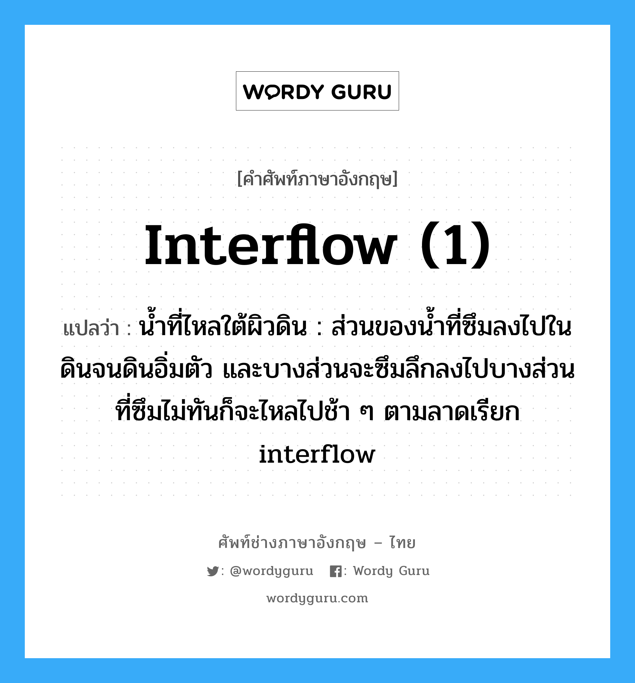 interflow (1) แปลว่า?, คำศัพท์ช่างภาษาอังกฤษ - ไทย interflow (1) คำศัพท์ภาษาอังกฤษ interflow (1) แปลว่า น้ำที่ไหลใต้ผิวดิน : ส่วนของน้ำที่ซึมลงไปในดินจนดินอิ่มตัว และบางส่วนจะซึมลึกลงไปบางส่วนที่ซึมไม่ทันก็จะไหลไปช้า ๆ ตามลาดเรียก interflow