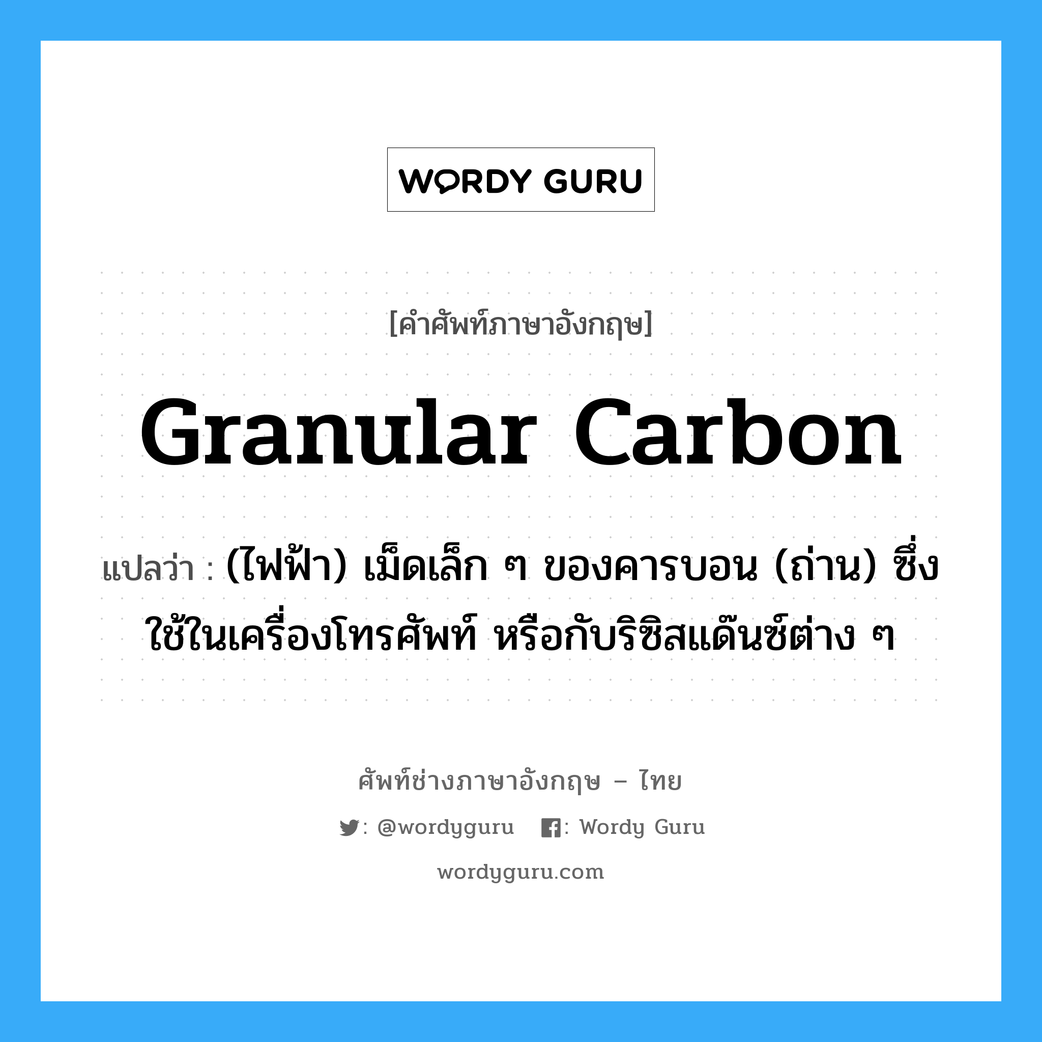 granular carbon แปลว่า?, คำศัพท์ช่างภาษาอังกฤษ - ไทย granular carbon คำศัพท์ภาษาอังกฤษ granular carbon แปลว่า (ไฟฟ้า) เม็ดเล็ก ๆ ของคารบอน (ถ่าน) ซึ่งใช้ในเครื่องโทรศัพท์ หรือกับริซิสแด๊นซ์ต่าง ๆ