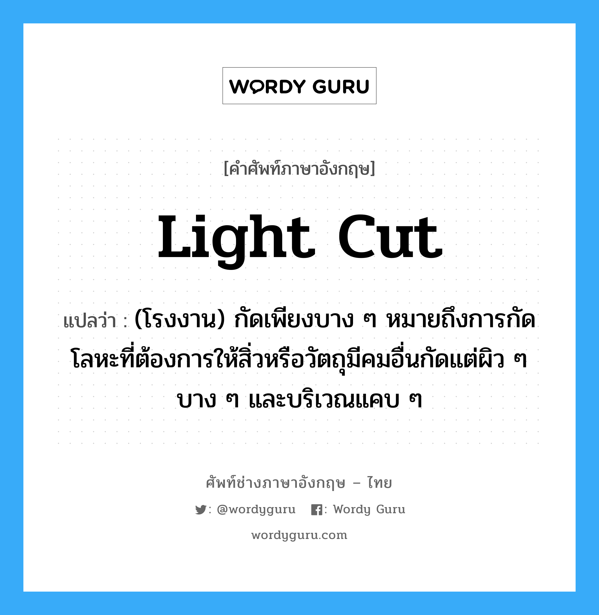 light cut แปลว่า?, คำศัพท์ช่างภาษาอังกฤษ - ไทย light cut คำศัพท์ภาษาอังกฤษ light cut แปลว่า (โรงงาน) กัดเพียงบาง ๆ หมายถึงการกัดโลหะที่ต้องการให้สิ่วหรือวัตถุมีคมอื่นกัดแต่ผิว ๆ บาง ๆ และบริเวณแคบ ๆ