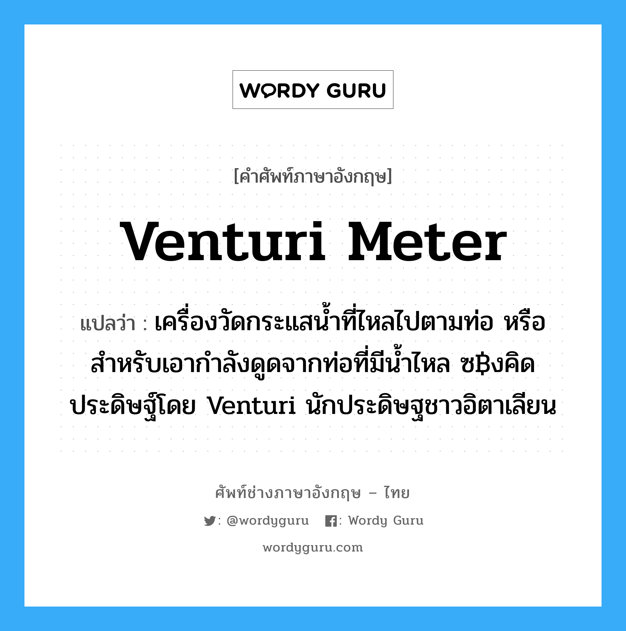 Venturi meter แปลว่า?, คำศัพท์ช่างภาษาอังกฤษ - ไทย Venturi meter คำศัพท์ภาษาอังกฤษ Venturi meter แปลว่า เครื่องวัดกระแสน้ำที่ไหลไปตามท่อ หรือสำหรับเอากำลังดูดจากท่อที่มีน้ำไหล ซ฿งคิดประดิษฐ์โดย Venturi นักประดิษฐชาวอิตาเลียน