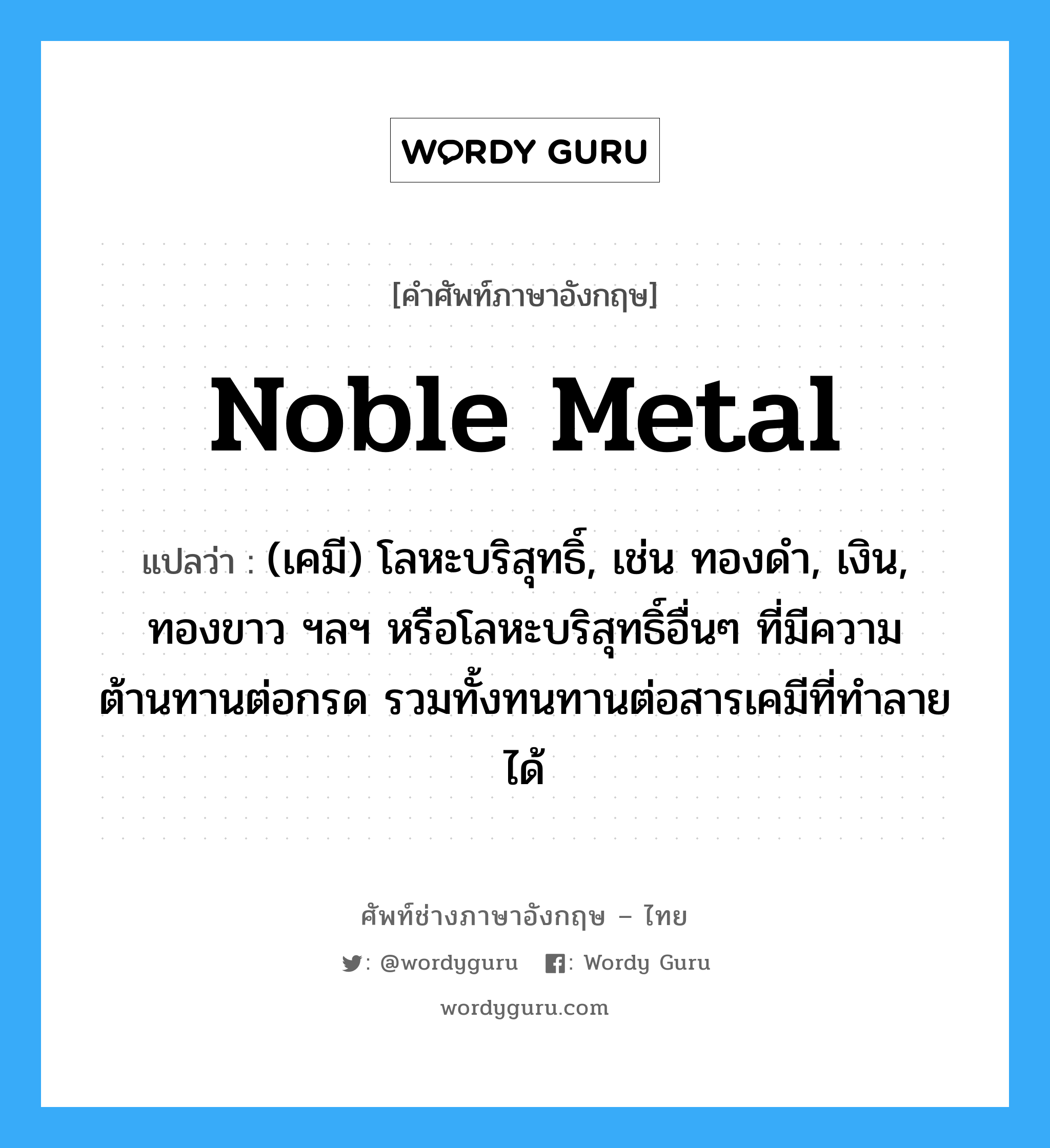 noble metal แปลว่า?, คำศัพท์ช่างภาษาอังกฤษ - ไทย noble metal คำศัพท์ภาษาอังกฤษ noble metal แปลว่า (เคมี) โลหะบริสุทธิ์, เช่น ทองดำ, เงิน, ทองขาว ฯลฯ หรือโลหะบริสุทธิ์อื่นๆ ที่มีความต้านทานต่อกรด รวมทั้งทนทานต่อสารเคมีที่ทำลายได้