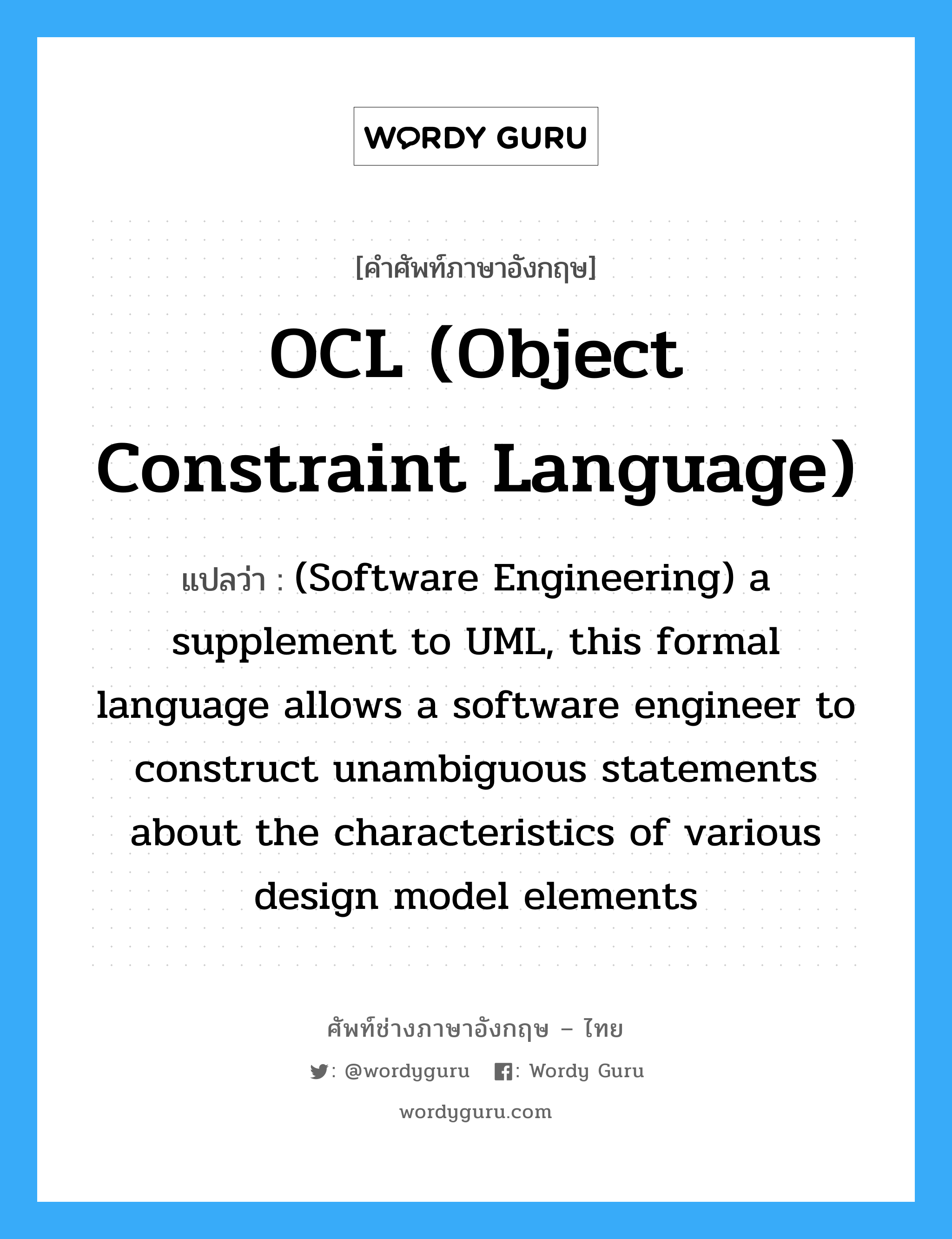 OCL (Object Constraint Language) แปลว่า?, คำศัพท์ช่างภาษาอังกฤษ - ไทย OCL (Object Constraint Language) คำศัพท์ภาษาอังกฤษ OCL (Object Constraint Language) แปลว่า (Software Engineering) a supplement to UML, this formal language allows a software engineer to construct unambiguous statements about the characteristics of various design model elements