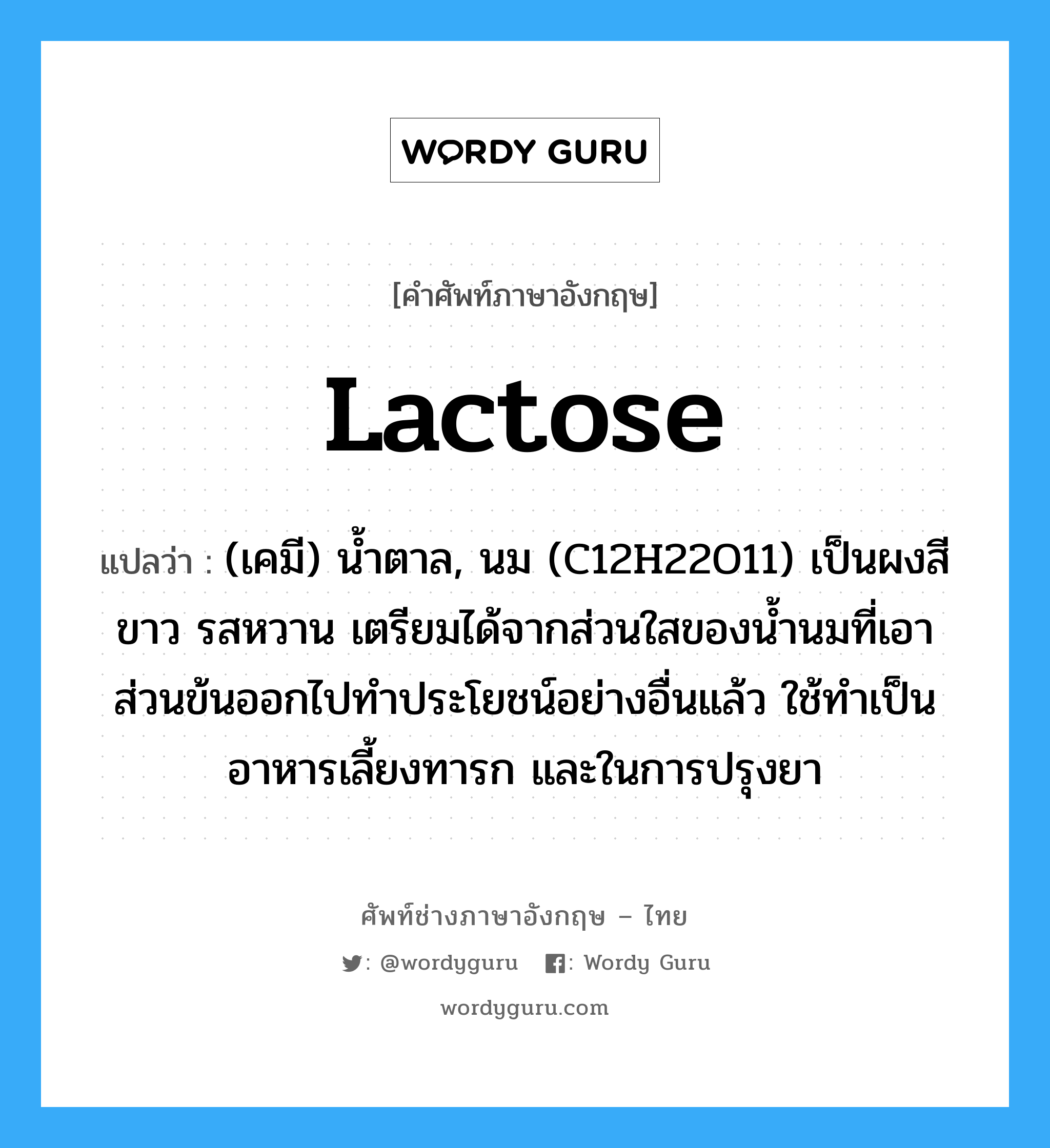 lactose แปลว่า?, คำศัพท์ช่างภาษาอังกฤษ - ไทย lactose คำศัพท์ภาษาอังกฤษ lactose แปลว่า (เคมี) น้ำตาล, นม (C12H22O11) เป็นผงสีขาว รสหวาน เตรียมได้จากส่วนใสของน้ำนมที่เอาส่วนข้นออกไปทำประโยชน์อย่างอื่นแล้ว ใช้ทำเป็นอาหารเลี้ยงทารก และในการปรุงยา