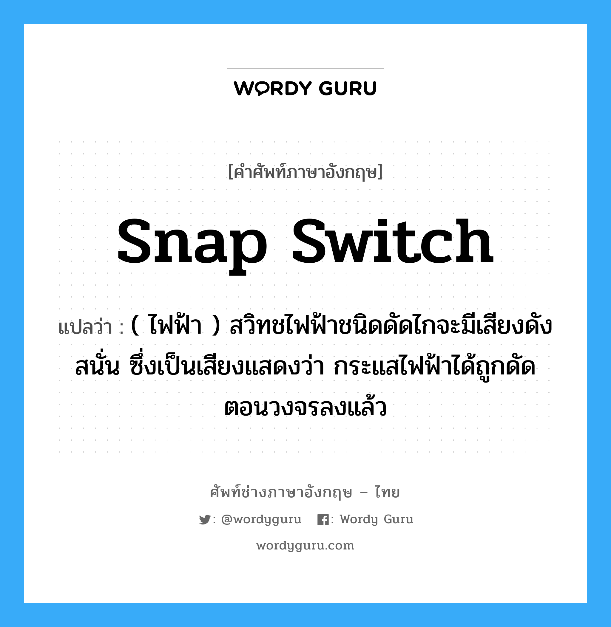 snap switch แปลว่า?, คำศัพท์ช่างภาษาอังกฤษ - ไทย snap switch คำศัพท์ภาษาอังกฤษ snap switch แปลว่า ( ไฟฟ้า ) สวิทชไฟฟ้าชนิดดัดไกจะมีเสียงดังสนั่น ซึ่งเป็นเสียงแสดงว่า กระแสไฟฟ้าได้ถูกดัดตอนวงจรลงแล้ว