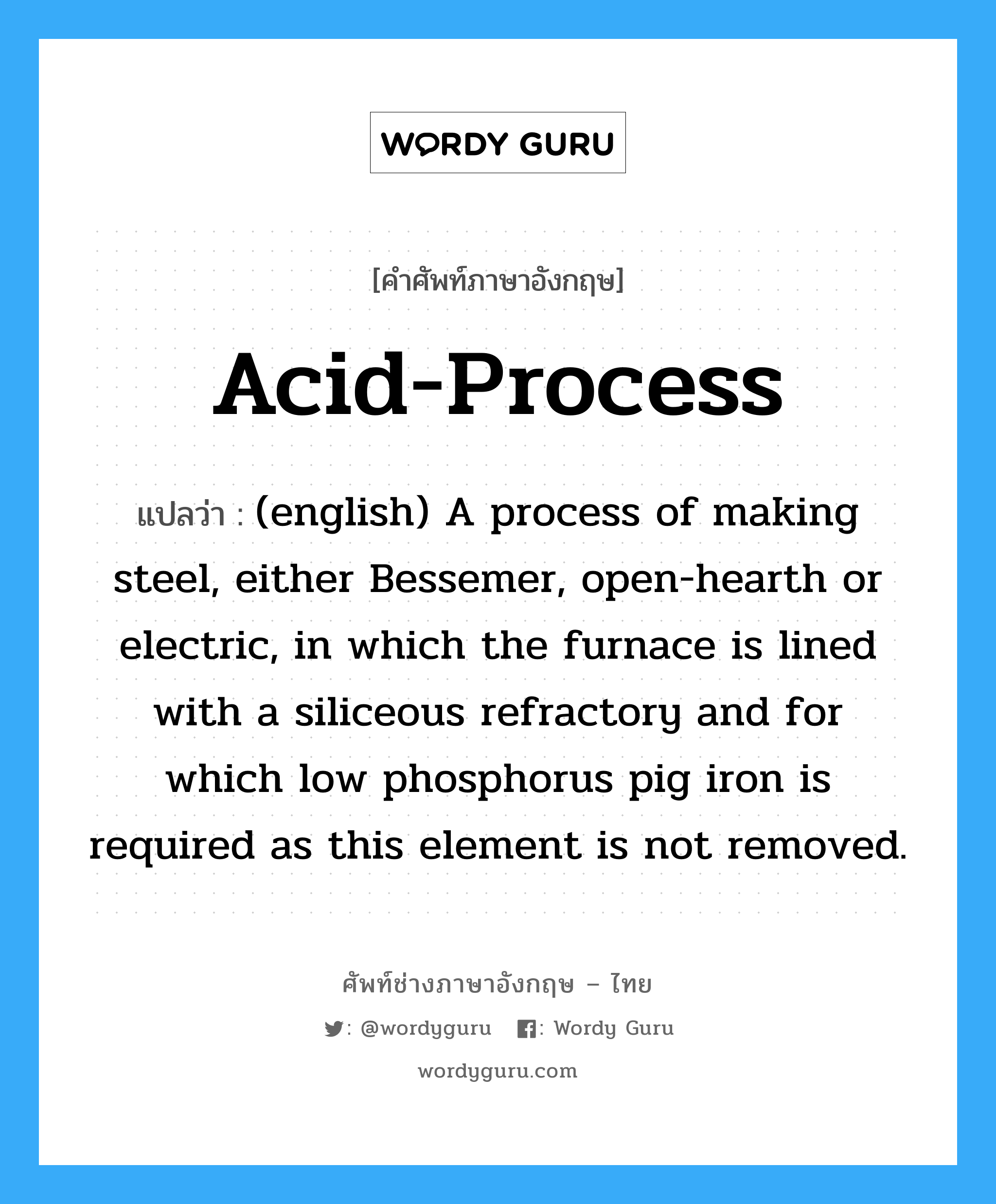 Acid-Process แปลว่า?, คำศัพท์ช่างภาษาอังกฤษ - ไทย Acid-Process คำศัพท์ภาษาอังกฤษ Acid-Process แปลว่า (english) A process of making steel, either Bessemer, open-hearth or electric, in which the furnace is lined with a siliceous refractory and for which low phosphorus pig iron is required as this element is not removed.