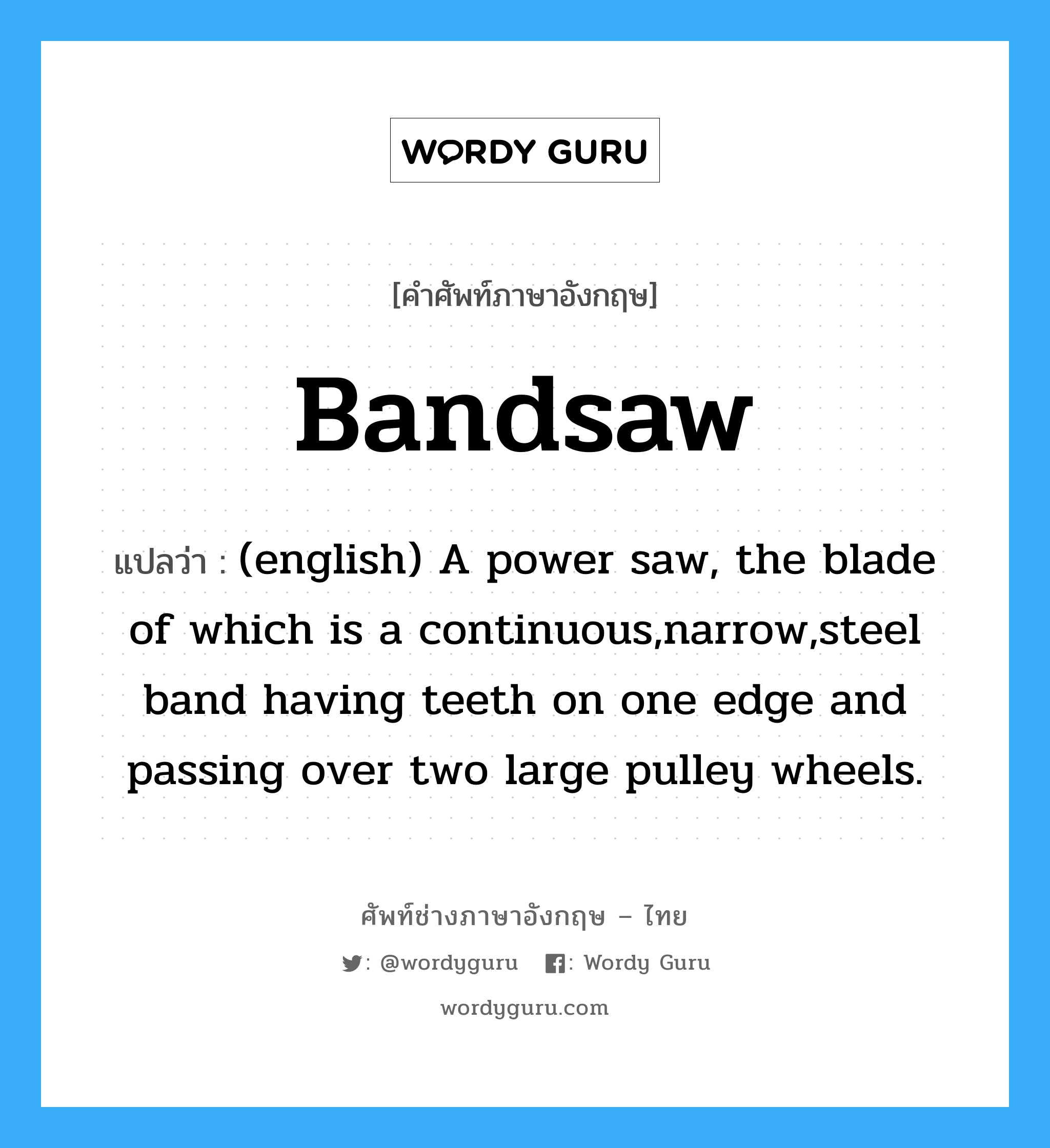 Bandsaw แปลว่า?, คำศัพท์ช่างภาษาอังกฤษ - ไทย Bandsaw คำศัพท์ภาษาอังกฤษ Bandsaw แปลว่า (english) A power saw, the blade of which is a continuous,narrow,steel band having teeth on one edge and passing over two large pulley wheels.