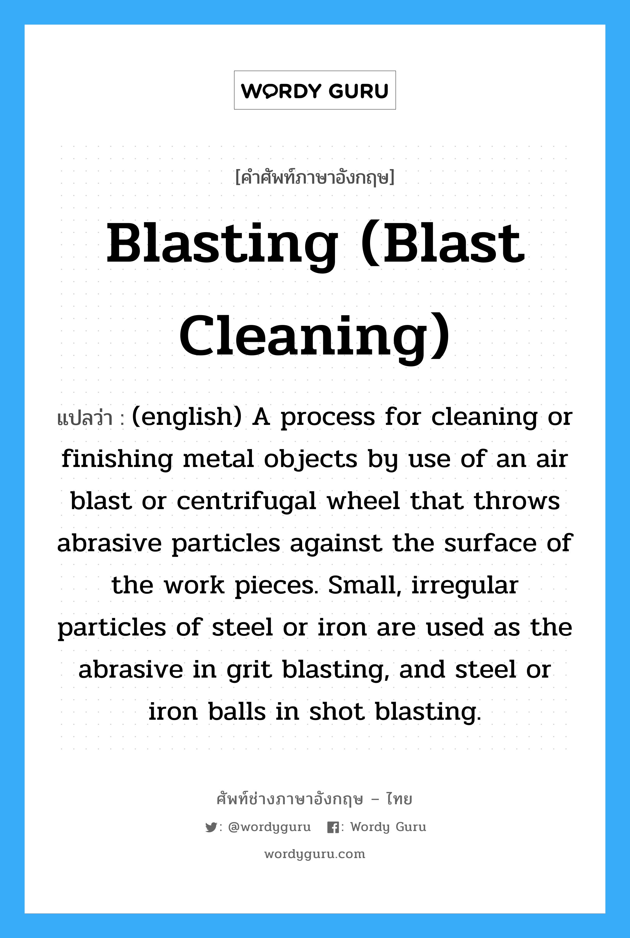 (english) A process for cleaning or finishing metal objects by use of an air blast or centrifugal wheel that throws abrasive particles against the surface of the work pieces. Small, irregular particles of steel or iron are used as the abrasive in grit blasting, and steel or iron balls in shot blasting. ภาษาอังกฤษ?, คำศัพท์ช่างภาษาอังกฤษ - ไทย (english) A process for cleaning or finishing metal objects by use of an air blast or centrifugal wheel that throws abrasive particles against the surface of the work pieces. Small, irregular particles of steel or iron are used as the abrasive in grit blasting, and steel or iron balls in shot blasting. คำศัพท์ภาษาอังกฤษ (english) A process for cleaning or finishing metal objects by use of an air blast or centrifugal wheel that throws abrasive particles against the surface of the work pieces. Small, irregular particles of steel or iron are used as the abrasive in grit blasting, and steel or iron balls in shot blasting. แปลว่า Blasting (Blast Cleaning)