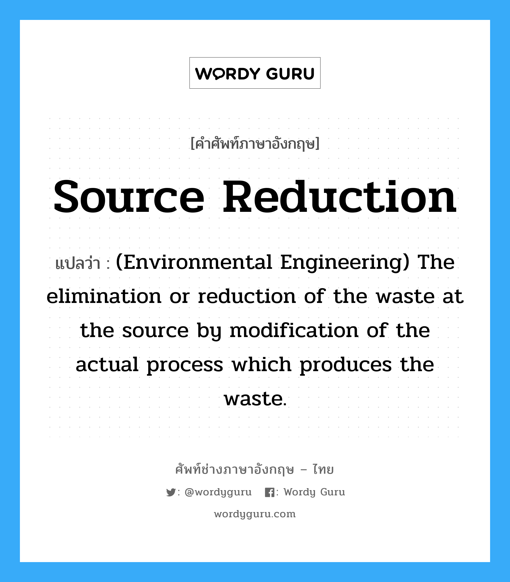 (Environmental Engineering) The elimination or reduction of a waste prior to its generation. This is accomplished by process changes rather than waste treatment methods. ภาษาอังกฤษ?, คำศัพท์ช่างภาษาอังกฤษ - ไทย (Environmental Engineering) The elimination or reduction of the waste at the source by modification of the actual process which produces the waste. คำศัพท์ภาษาอังกฤษ (Environmental Engineering) The elimination or reduction of the waste at the source by modification of the actual process which produces the waste. แปลว่า Source reduction