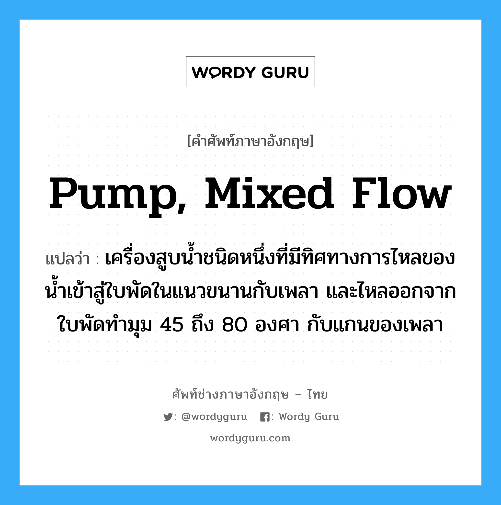 pump, mixed flow แปลว่า?, คำศัพท์ช่างภาษาอังกฤษ - ไทย pump, mixed flow คำศัพท์ภาษาอังกฤษ pump, mixed flow แปลว่า เครื่องสูบน้ำชนิดหนึ่งที่มีทิศทางการไหลของน้ำเข้าสู่ใบพัดในแนวขนานกับเพลา และไหลออกจากใบพัดทำมุม 45 ถึง 80 องศา กับแกนของเพลา