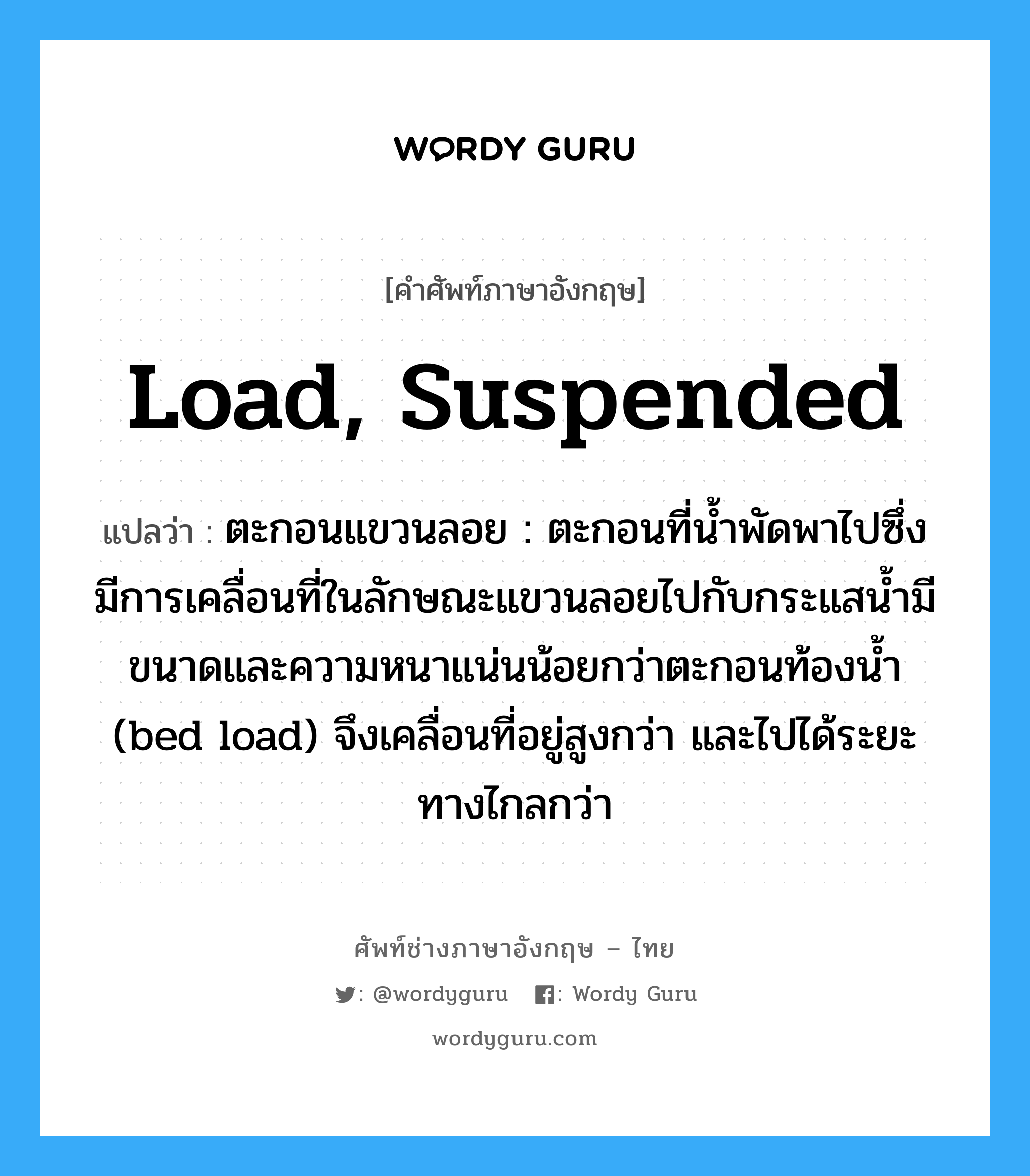 load, suspended แปลว่า?, คำศัพท์ช่างภาษาอังกฤษ - ไทย load, suspended คำศัพท์ภาษาอังกฤษ load, suspended แปลว่า ตะกอนแขวนลอย : ตะกอนที่น้ำพัดพาไปซึ่งมีการเคลื่อนที่ในลักษณะแขวนลอยไปกับกระแสน้ำมีขนาดและความหนาแน่นน้อยกว่าตะกอนท้องน้ำ (bed load) จึงเคลื่อนที่อยู่สูงกว่า และไปได้ระยะทางไกลกว่า
