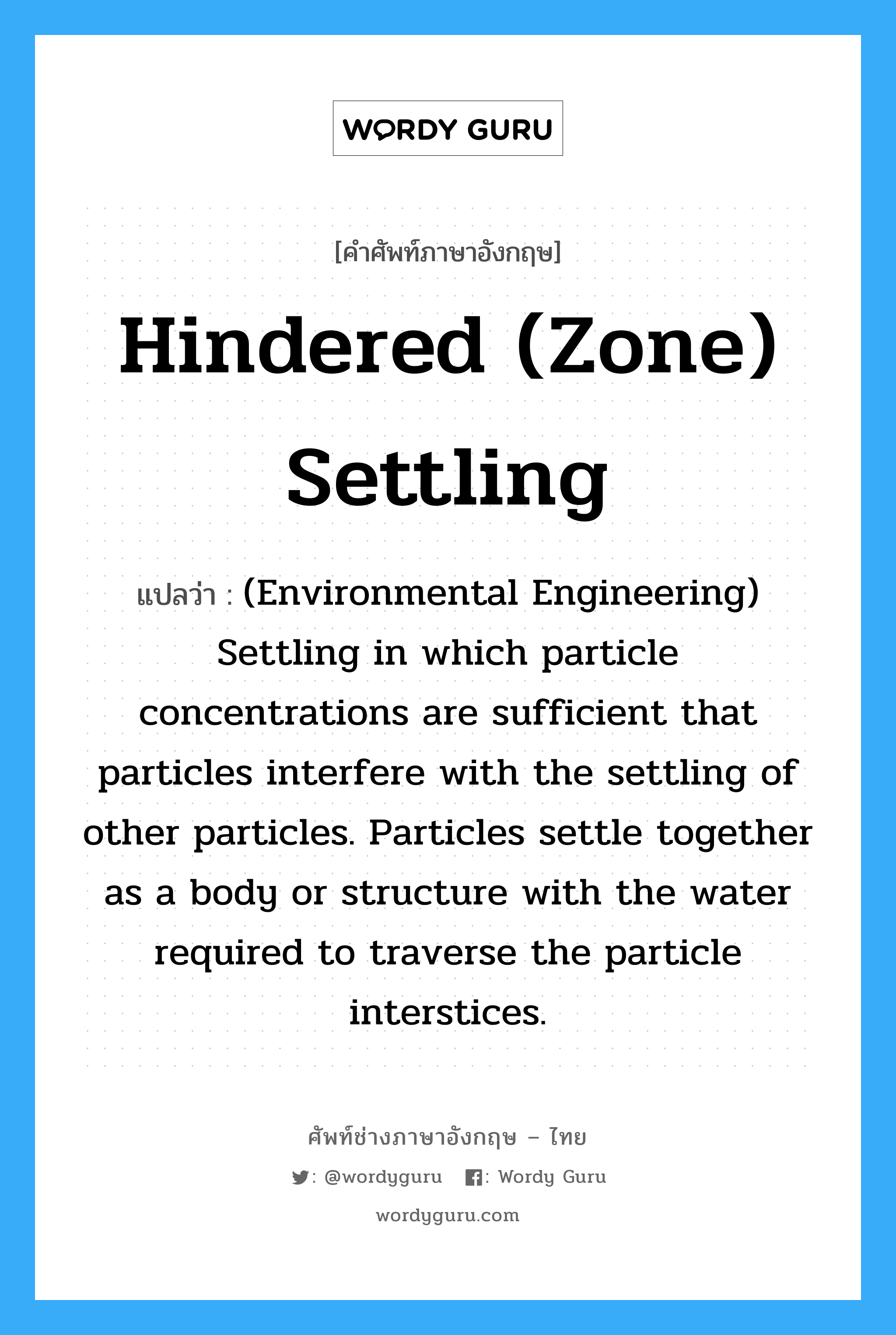 Hindered (Zone) settling แปลว่า?, คำศัพท์ช่างภาษาอังกฤษ - ไทย Hindered (Zone) settling คำศัพท์ภาษาอังกฤษ Hindered (Zone) settling แปลว่า (Environmental Engineering) Settling in which particle concentrations are sufficient that particles interfere with the settling of other particles. Particles settle together as a body or structure with the water required to traverse the particle interstices.