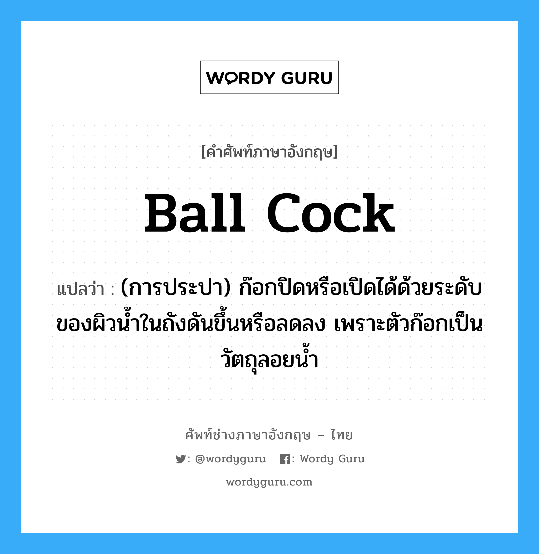 ball cock แปลว่า?, คำศัพท์ช่างภาษาอังกฤษ - ไทย ball cock คำศัพท์ภาษาอังกฤษ ball cock แปลว่า (การประปา) ก๊อกปิดหรือเปิดได้ด้วยระดับของผิวน้ำในถังดันขึ้นหรือลดลง เพราะตัวก๊อกเป็นวัตถุลอยน้ำ