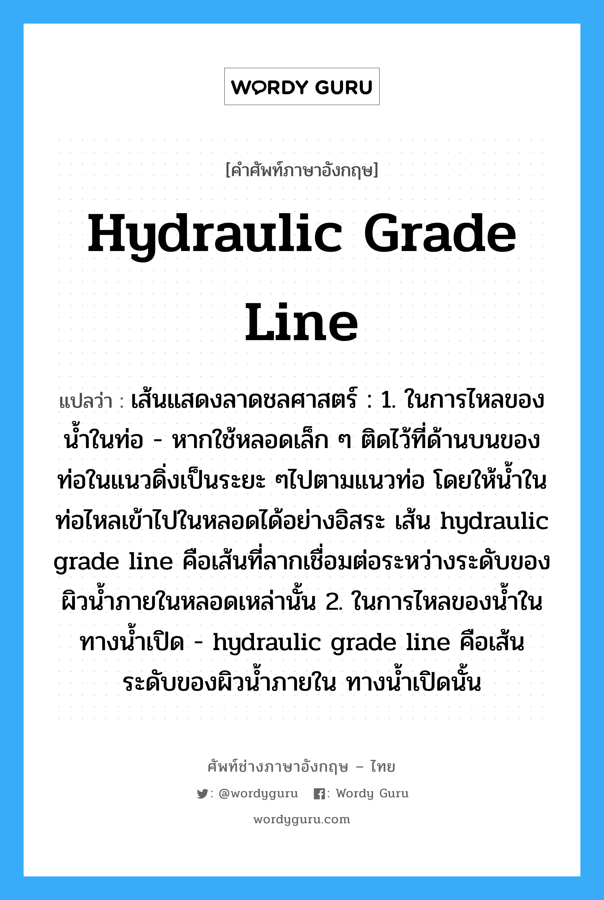 hydraulic grade line แปลว่า?, คำศัพท์ช่างภาษาอังกฤษ - ไทย hydraulic grade line คำศัพท์ภาษาอังกฤษ hydraulic grade line แปลว่า เส้นแสดงลาดชลศาสตร์ : 1. ในการไหลของน้ำในท่อ - หากใช้หลอดเล็ก ๆ ติดไว้ที่ด้านบนของท่อในแนวดิ่งเป็นระยะ ๆไปตามแนวท่อ โดยให้น้ำในท่อไหลเข้าไปในหลอดได้อย่างอิสระ เส้น hydraulic grade line คือเส้นที่ลากเชื่อมต่อระหว่างระดับของผิวน้ำภายในหลอดเหล่านั้น 2. ในการไหลของน้ำในทางน้ำเปิด - hydraulic grade line คือเส้นระดับของผิวน้ำภายใน ทางน้ำเปิดนั้น