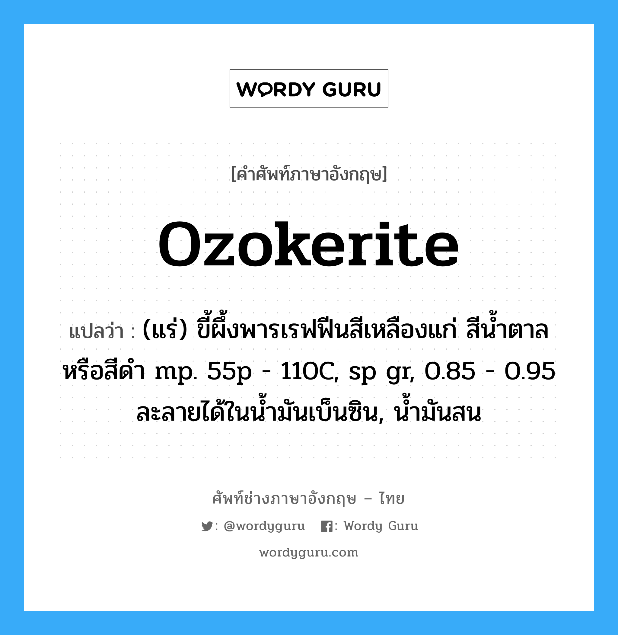 ozokerite แปลว่า?, คำศัพท์ช่างภาษาอังกฤษ - ไทย ozokerite คำศัพท์ภาษาอังกฤษ ozokerite แปลว่า (แร่) ขี้ผึ้งพารเรฟฟีนสีเหลืองแก่ สีน้ำตาลหรือสีดำ mp. 55p - 110C, sp gr, 0.85 - 0.95 ละลายได้ในน้ำมันเบ็นซิน, น้ำมันสน