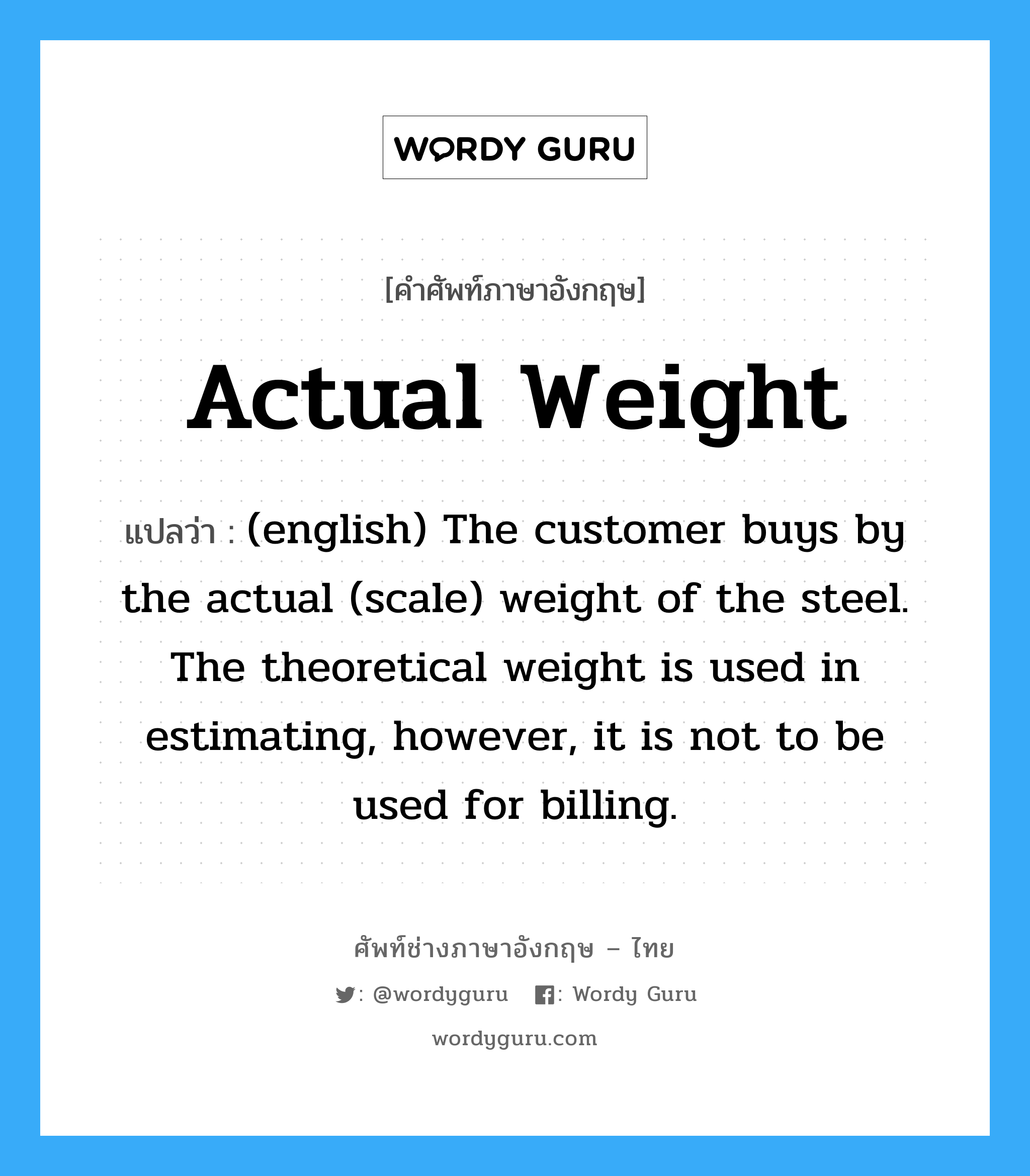 (english) The customer buys by the actual (scale) weight of the steel. The theoretical weight is used in estimating, however, it is not to be used for billing. ภาษาอังกฤษ?, คำศัพท์ช่างภาษาอังกฤษ - ไทย (english) The customer buys by the actual (scale) weight of the steel. The theoretical weight is used in estimating, however, it is not to be used for billing. คำศัพท์ภาษาอังกฤษ (english) The customer buys by the actual (scale) weight of the steel. The theoretical weight is used in estimating, however, it is not to be used for billing. แปลว่า Actual Weight