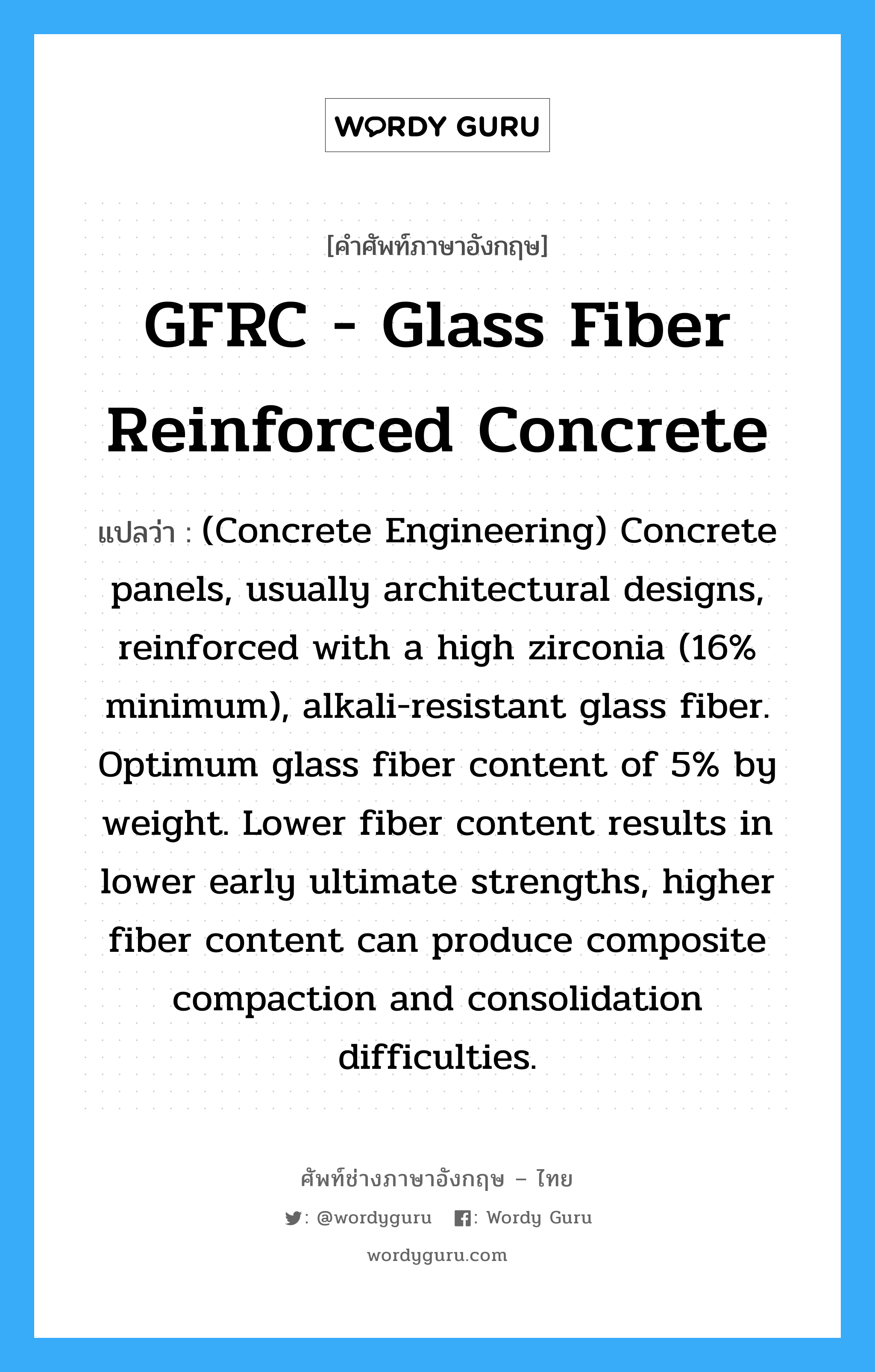 (Concrete Engineering) Concrete panels, usually architectural designs, reinforced with a high zirconia (16% minimum), alkali-resistant glass fiber. Optimum glass fiber content of 5% by weight. Lower fiber content results in lower early ultimate strengths, higher fiber content can produce composite compaction and consolidation difficulties. ภาษาอังกฤษ?, คำศัพท์ช่างภาษาอังกฤษ - ไทย (Concrete Engineering) Concrete panels, usually architectural designs, reinforced with a high zirconia (16% minimum), alkali-resistant glass fiber. Optimum glass fiber content of 5% by weight. Lower fiber content results in lower early ultimate strengths, higher fiber content can produce composite compaction and consolidation difficulties. คำศัพท์ภาษาอังกฤษ (Concrete Engineering) Concrete panels, usually architectural designs, reinforced with a high zirconia (16% minimum), alkali-resistant glass fiber. Optimum glass fiber content of 5% by weight. Lower fiber content results in lower early ultimate strengths, higher fiber content can produce composite compaction and consolidation difficulties. แปลว่า GFRC - Glass Fiber Reinforced Concrete