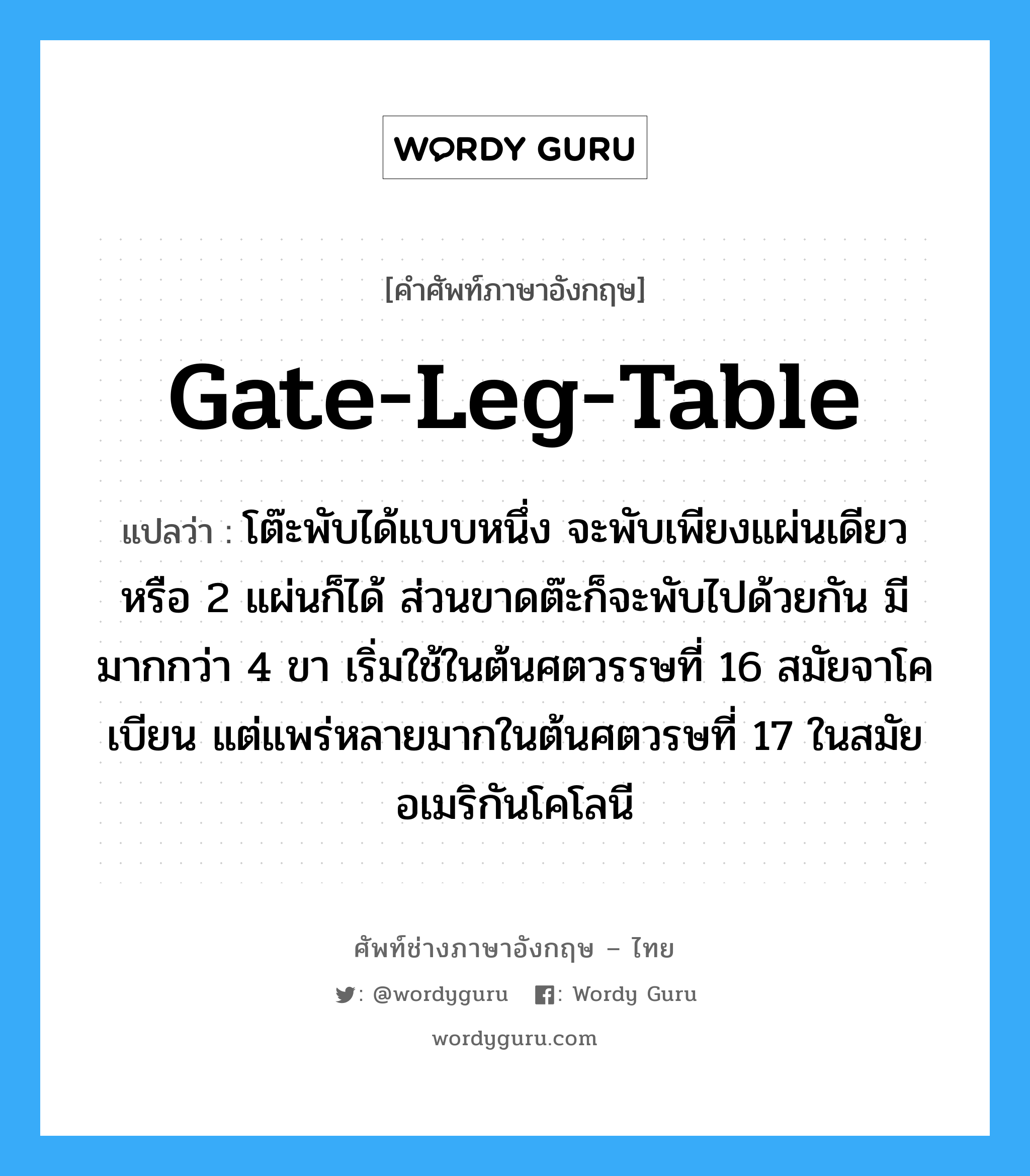 gate-leg-table แปลว่า?, คำศัพท์ช่างภาษาอังกฤษ - ไทย gate-leg-table คำศัพท์ภาษาอังกฤษ gate-leg-table แปลว่า โต๊ะพับได้แบบหนึ่ง จะพับเพียงแผ่นเดียวหรือ 2 แผ่นก็ได้ ส่วนขาดต๊ะก็จะพับไปด้วยกัน มีมากกว่า 4 ขา เริ่มใช้ในต้นศตวรรษที่ 16 สมัยจาโคเบียน แต่แพร่หลายมากในต้นศตวรษที่ 17 ในสมัยอเมริกันโคโลนี