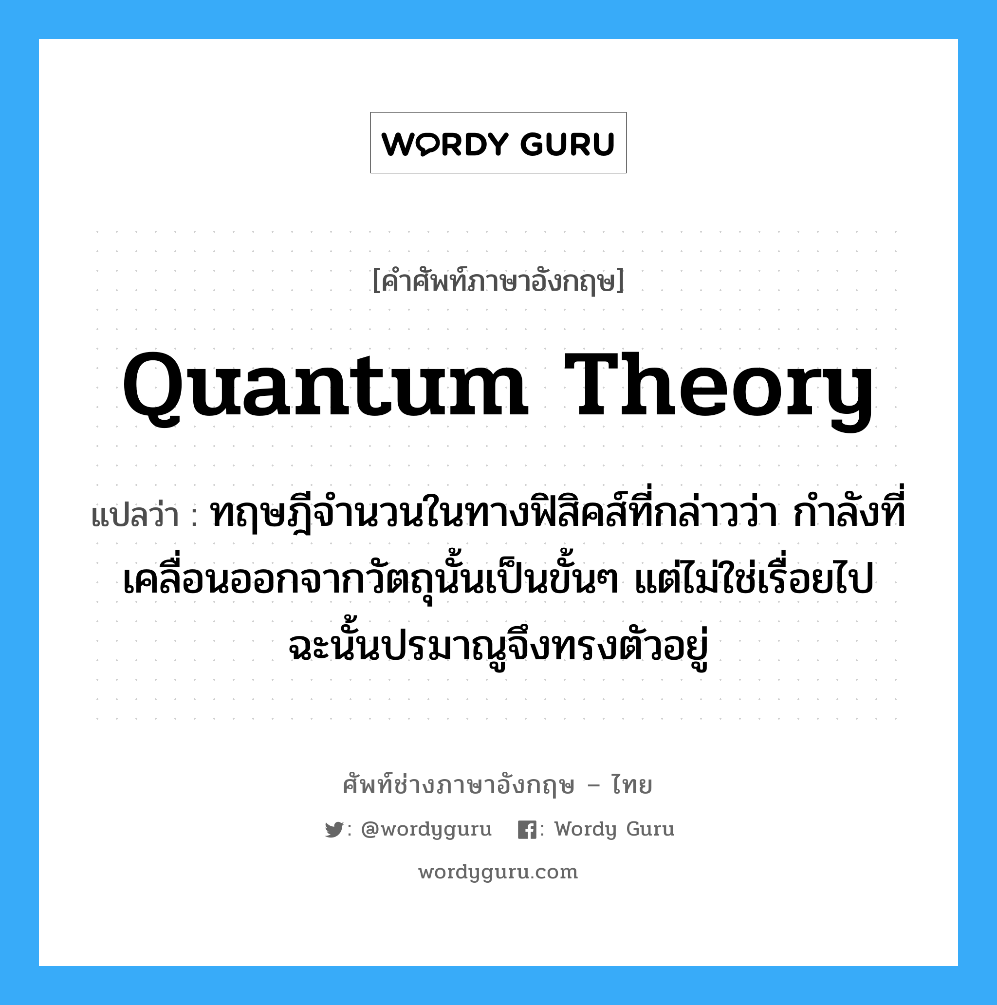 quantum theory แปลว่า?, คำศัพท์ช่างภาษาอังกฤษ - ไทย quantum theory คำศัพท์ภาษาอังกฤษ quantum theory แปลว่า ทฤษฎีจำนวนในทางฟิสิคส์ที่กล่าวว่า กำลังที่เคลื่อนออกจากวัตถุนั้นเป็นขั้นๆ แต่ไม่ใช่เรื่อยไป ฉะนั้นปรมาณูจึงทรงตัวอยู่