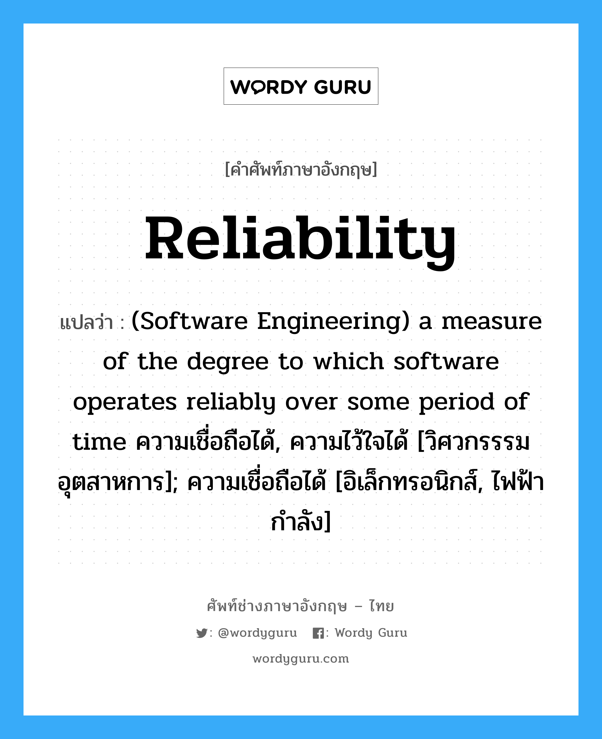 Reliability แปลว่า?, คำศัพท์ช่างภาษาอังกฤษ - ไทย Reliability คำศัพท์ภาษาอังกฤษ Reliability แปลว่า (Software Engineering) a measure of the degree to which software operates reliably over some period of time ความเชื่อถือได้, ความไว้ใจได้ [วิศวกรรรมอุตสาหการ]; ความเชื่อถือได้ [อิเล็กทรอนิกส์, ไฟฟ้ากำลัง]