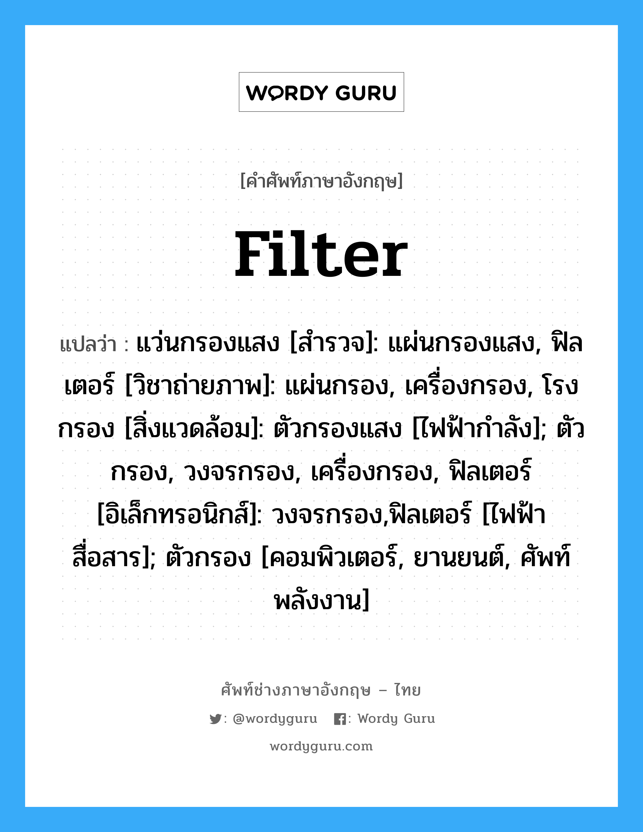 filter แปลว่า?, คำศัพท์ช่างภาษาอังกฤษ - ไทย filter คำศัพท์ภาษาอังกฤษ filter แปลว่า แว่นกรองแสง [สำรวจ]: แผ่นกรองแสง, ฟิลเตอร์ [วิชาถ่ายภาพ]: แผ่นกรอง, เครื่องกรอง, โรงกรอง [สิ่งแวดล้อม]: ตัวกรองแสง [ไฟฟ้ากำลัง]; ตัวกรอง, วงจรกรอง, เครื่องกรอง, ฟิลเตอร์ [อิเล็กทรอนิกส์]: วงจรกรอง,ฟิลเตอร์ [ไฟฟ้าสื่อสาร]; ตัวกรอง [คอมพิวเตอร์, ยานยนต์, ศัพท์พลังงาน]