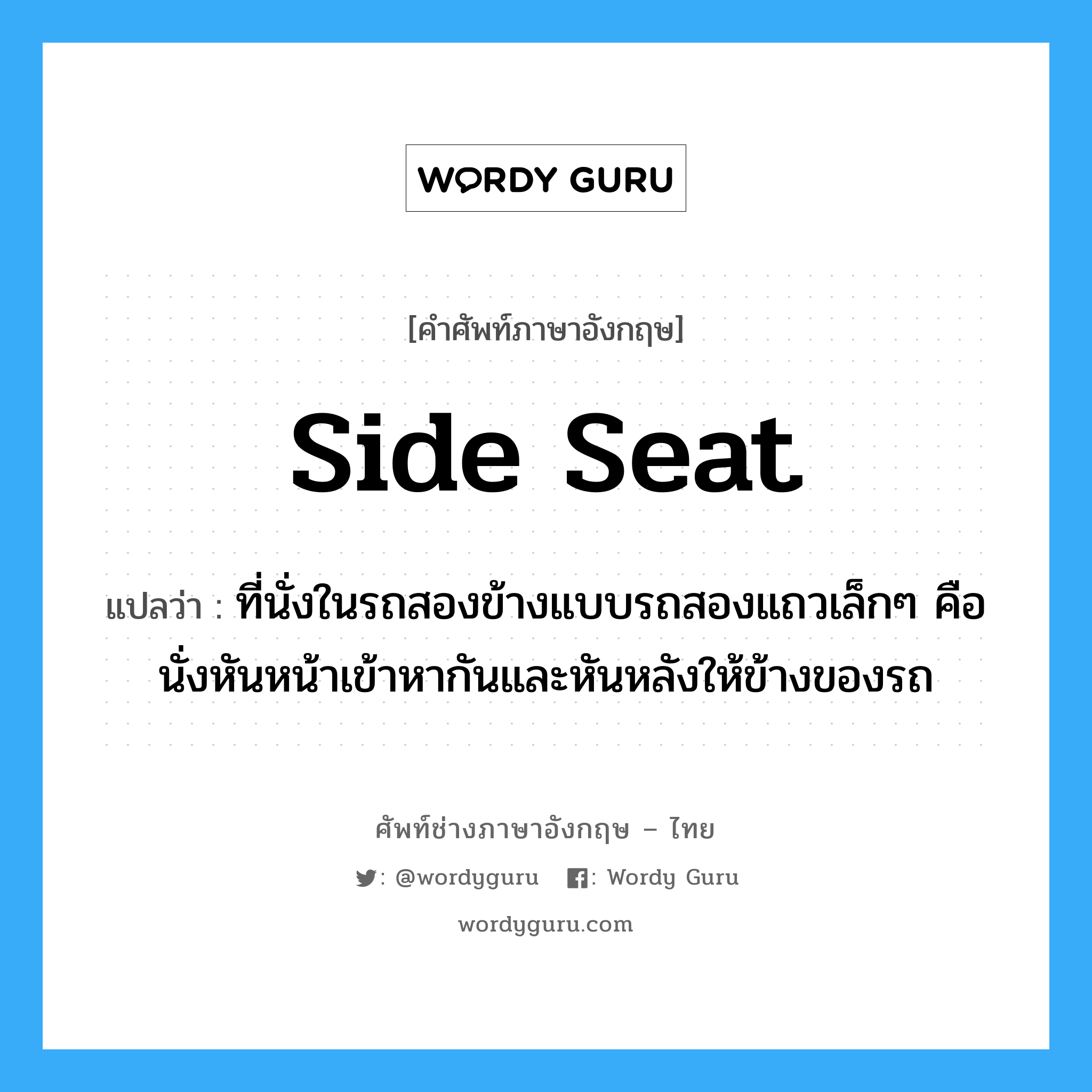 side seat แปลว่า?, คำศัพท์ช่างภาษาอังกฤษ - ไทย side seat คำศัพท์ภาษาอังกฤษ side seat แปลว่า ที่นั่งในรถสองข้างแบบรถสองแถวเล็กๆ คือนั่งหันหน้าเข้าหากันและหันหลังให้ข้างของรถ