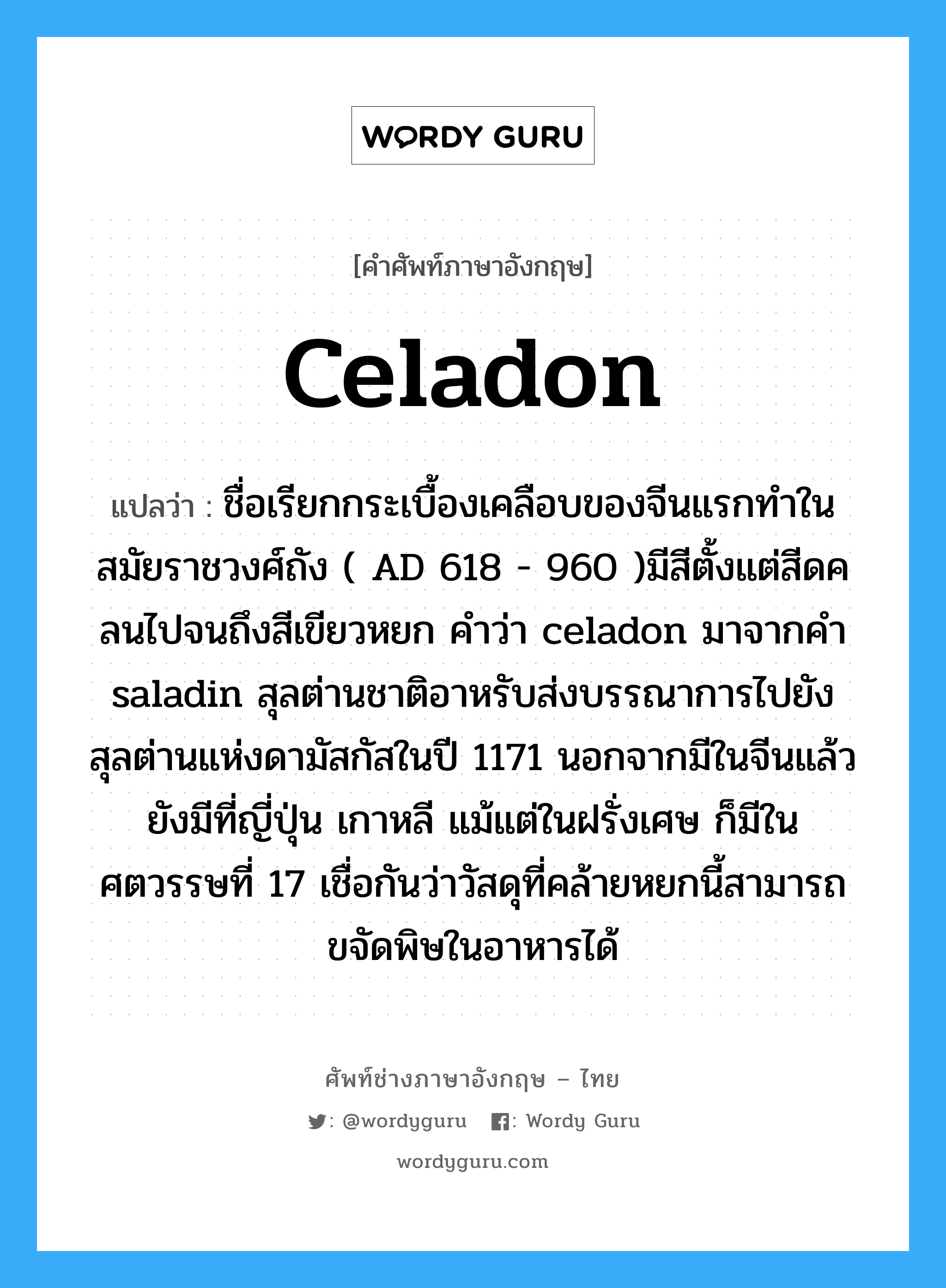celadon แปลว่า?, คำศัพท์ช่างภาษาอังกฤษ - ไทย celadon คำศัพท์ภาษาอังกฤษ celadon แปลว่า ชื่อเรียกกระเบื้องเคลือบของจีนแรกทำในสมัยราชวงศ์ถัง ( AD 618 - 960 )มีสีตั้งแต่สีดคลนไปจนถึงสีเขียวหยก คำว่า celadon มาจากคำ saladin สุลต่านชาติอาหรับส่งบรรณาการไปยังสุลต่านแห่งดามัสกัสในปี 1171 นอกจากมีในจีนแล้วยังมีที่ญี่ปุ่น เกาหลี แม้แต่ในฝรั่งเศษ ก็มีในศตวรรษที่ 17 เชื่อกันว่าวัสดุที่คล้ายหยกนี้สามารถขจัดพิษในอาหารได้